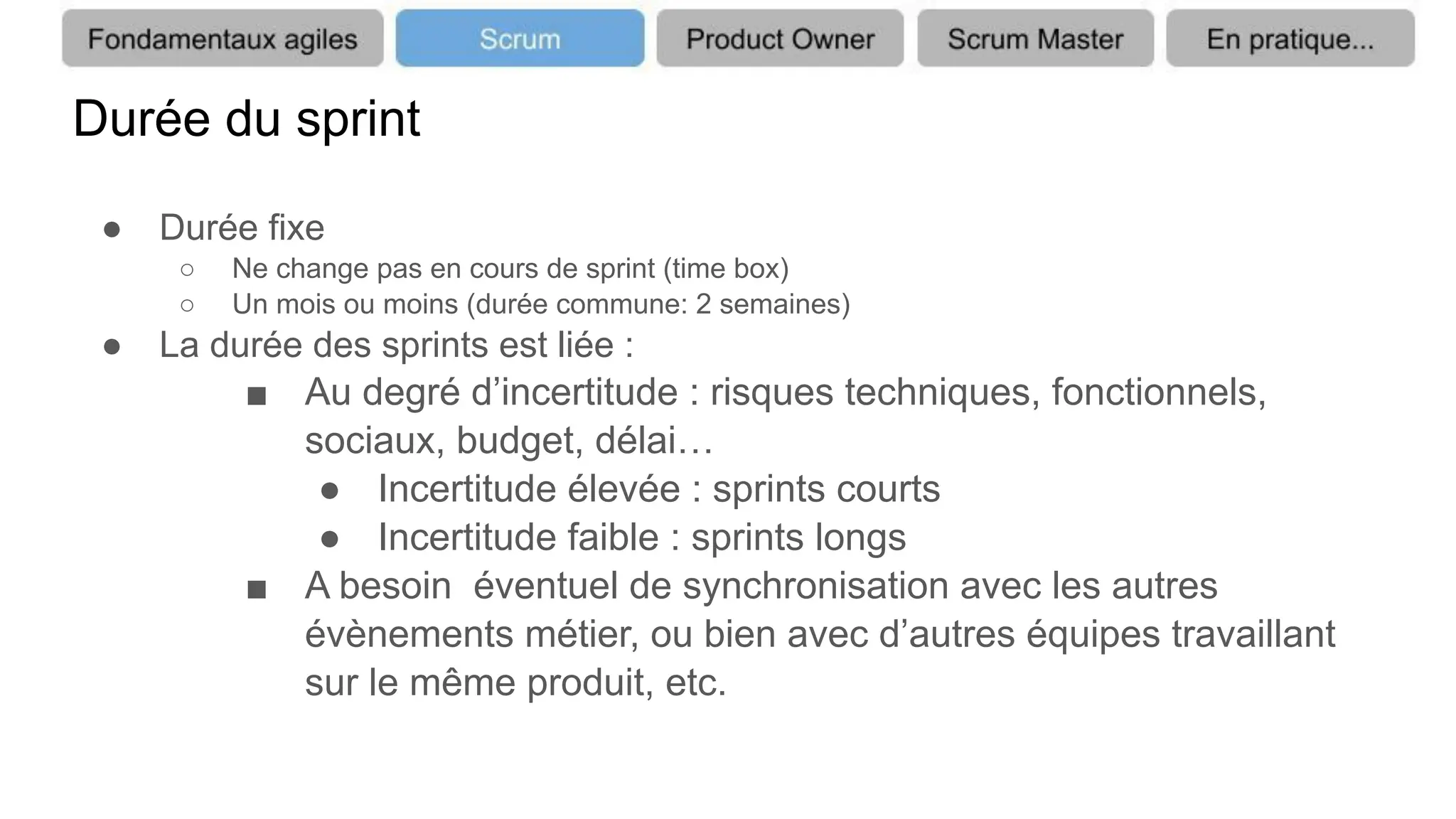Durée du sprint
● Durée fixe
○ Ne change pas en cours de sprint (time box)
○ Un mois ou moins (durée commune: 2 semaines)
● La durée des sprints est liée :
■ Au degré d’incertitude : risques techniques, fonctionnels,
sociaux, budget, délai…
● Incertitude élevée : sprints courts
● Incertitude faible : sprints longs
■ A besoin éventuel de synchronisation avec les autres
évènements métier, ou bien avec d’autres équipes travaillant
sur le même produit, etc.
 