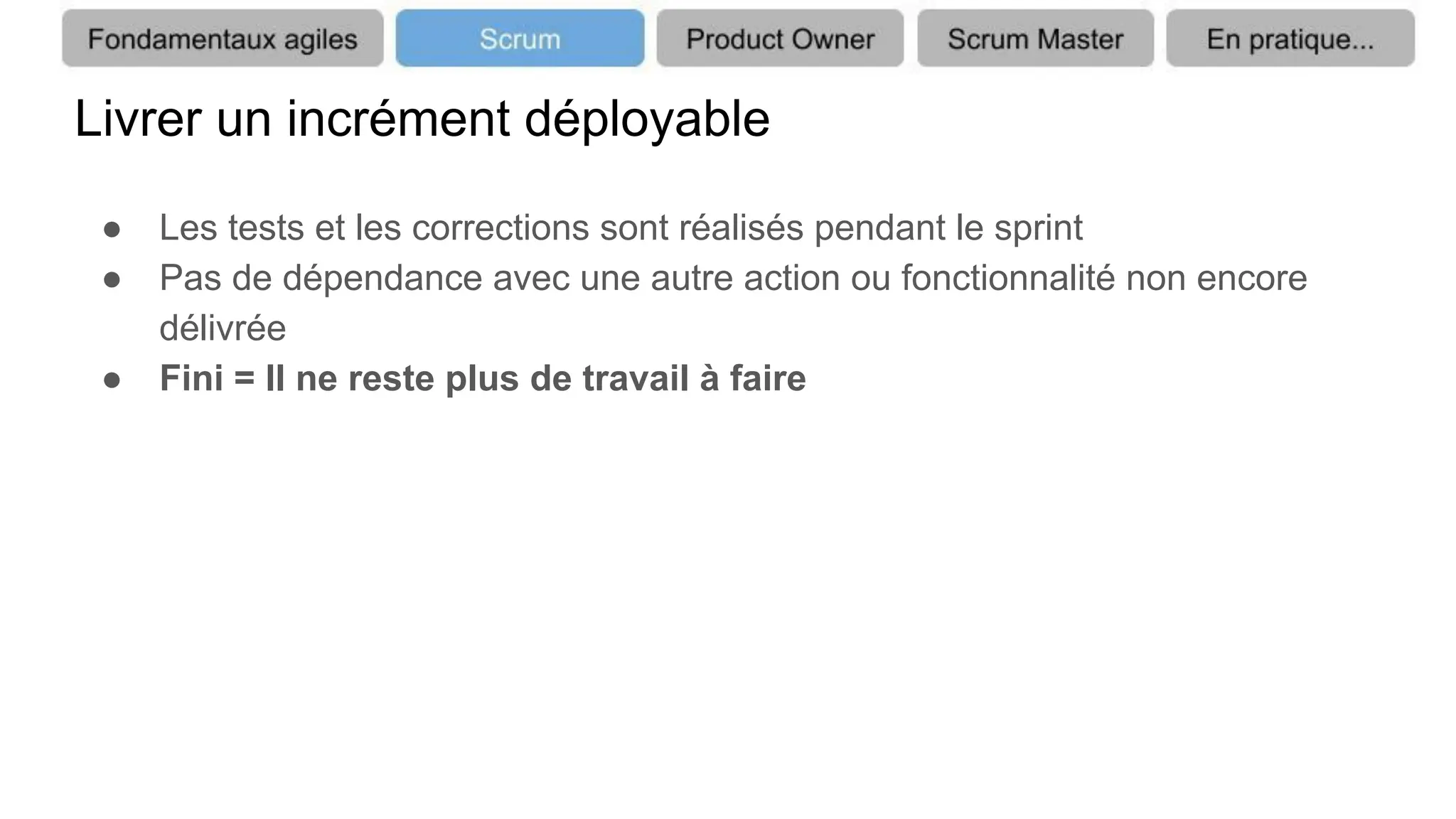 Livrer un incrément déployable
● Les tests et les corrections sont réalisés pendant le sprint
● Pas de dépendance avec une autre action ou fonctionnalité non encore
délivrée
● Fini = Il ne reste plus de travail à faire
 