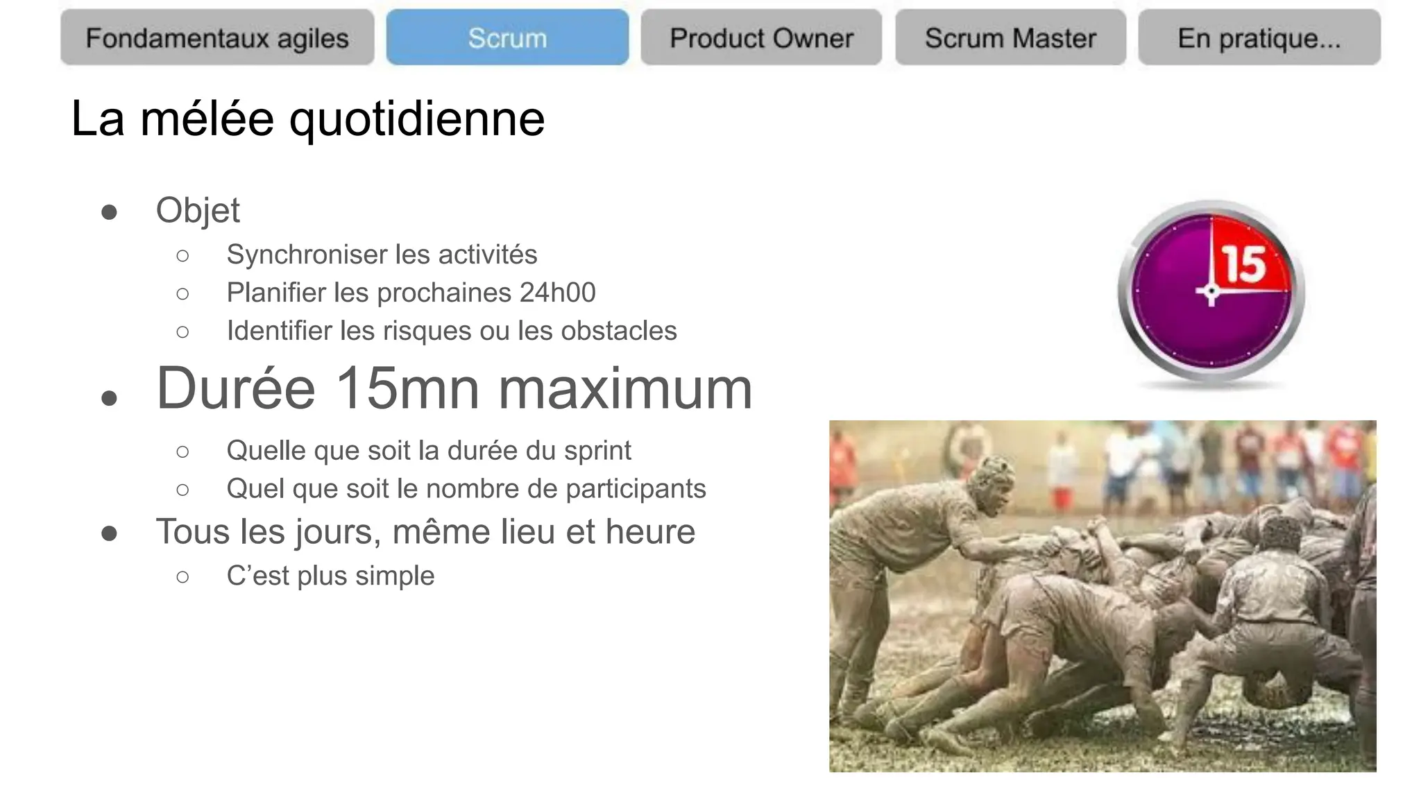 La mélée quotidienne
● Objet
○ Synchroniser les activités
○ Planifier les prochaines 24h00
○ Identifier les risques ou les obstacles
● Durée 15mn maximum
○ Quelle que soit la durée du sprint
○ Quel que soit le nombre de participants
● Tous les jours, même lieu et heure
○ C’est plus simple
 