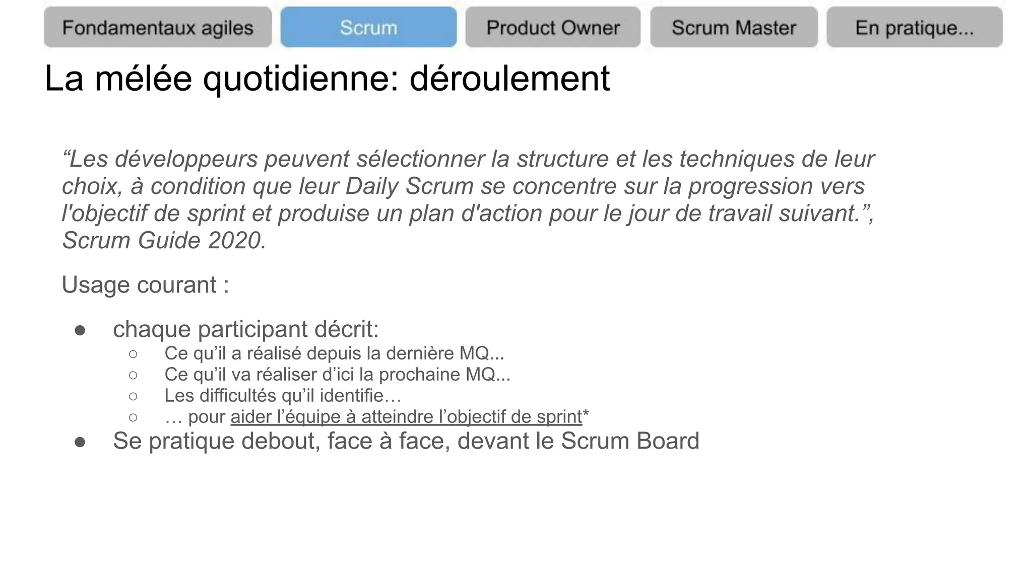 La mélée quotidienne: déroulement
“Les développeurs peuvent sélectionner la structure et les techniques de leur
choix, à condition que leur Daily Scrum se concentre sur la progression vers
l'objectif de sprint et produise un plan d'action pour le jour de travail suivant.”,
Scrum Guide 2020.
Usage courant :
● chaque participant décrit:
○ Ce qu’il a réalisé depuis la dernière MQ...
○ Ce qu’il va réaliser d’ici la prochaine MQ...
○ Les difficultés qu’il identifie…
○ … pour aider l’équipe à atteindre l’objectif de sprint*
● Se pratique debout, face à face, devant le Scrum Board
 