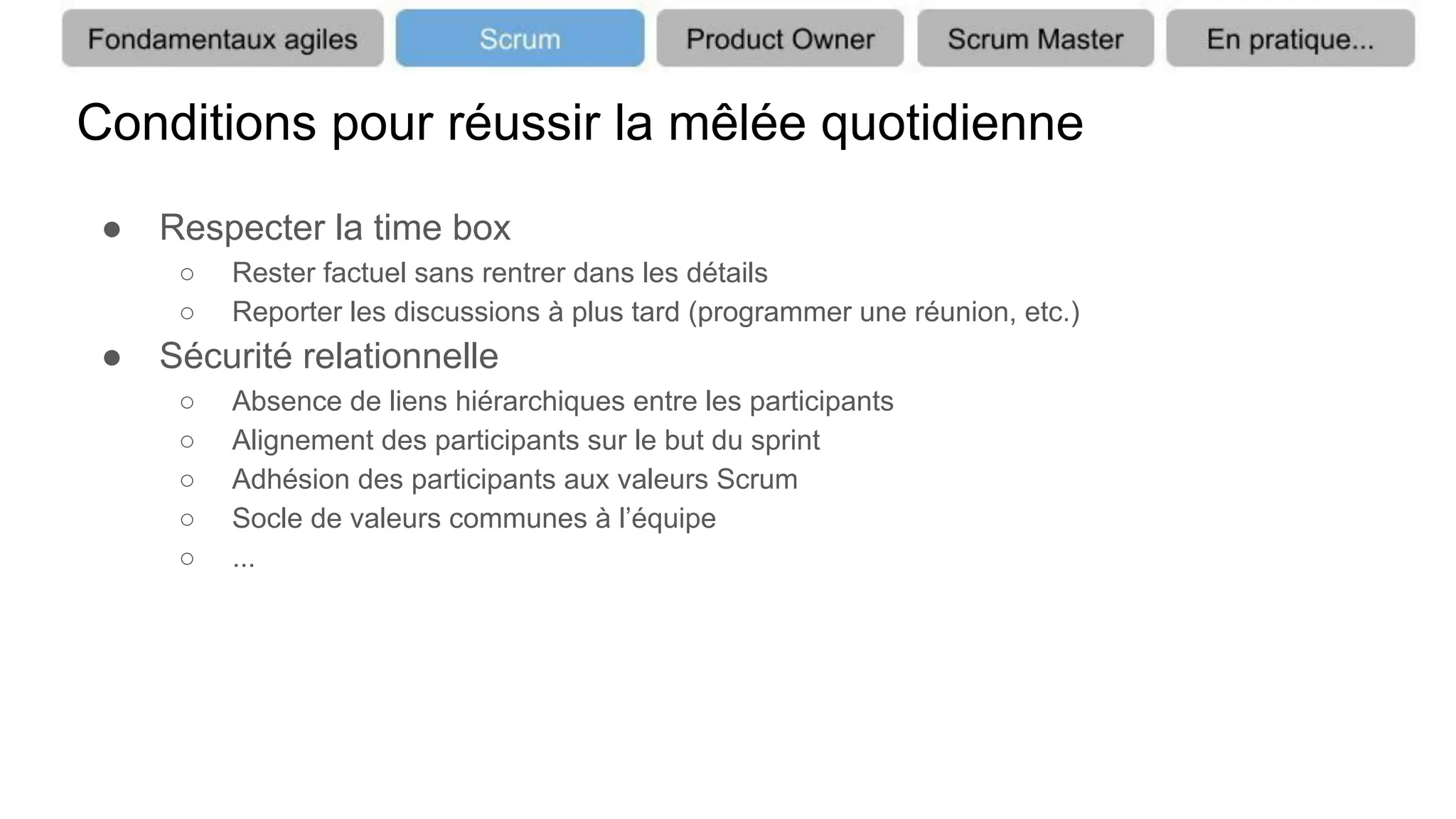 Conditions pour réussir la mêlée quotidienne
● Respecter la time box
○ Rester factuel sans rentrer dans les détails
○ Reporter les discussions à plus tard (programmer une réunion, etc.)
● Sécurité relationnelle
○ Absence de liens hiérarchiques entre les participants
○ Alignement des participants sur le but du sprint
○ Adhésion des participants aux valeurs Scrum
○ Socle de valeurs communes à l’équipe
○ ...
 