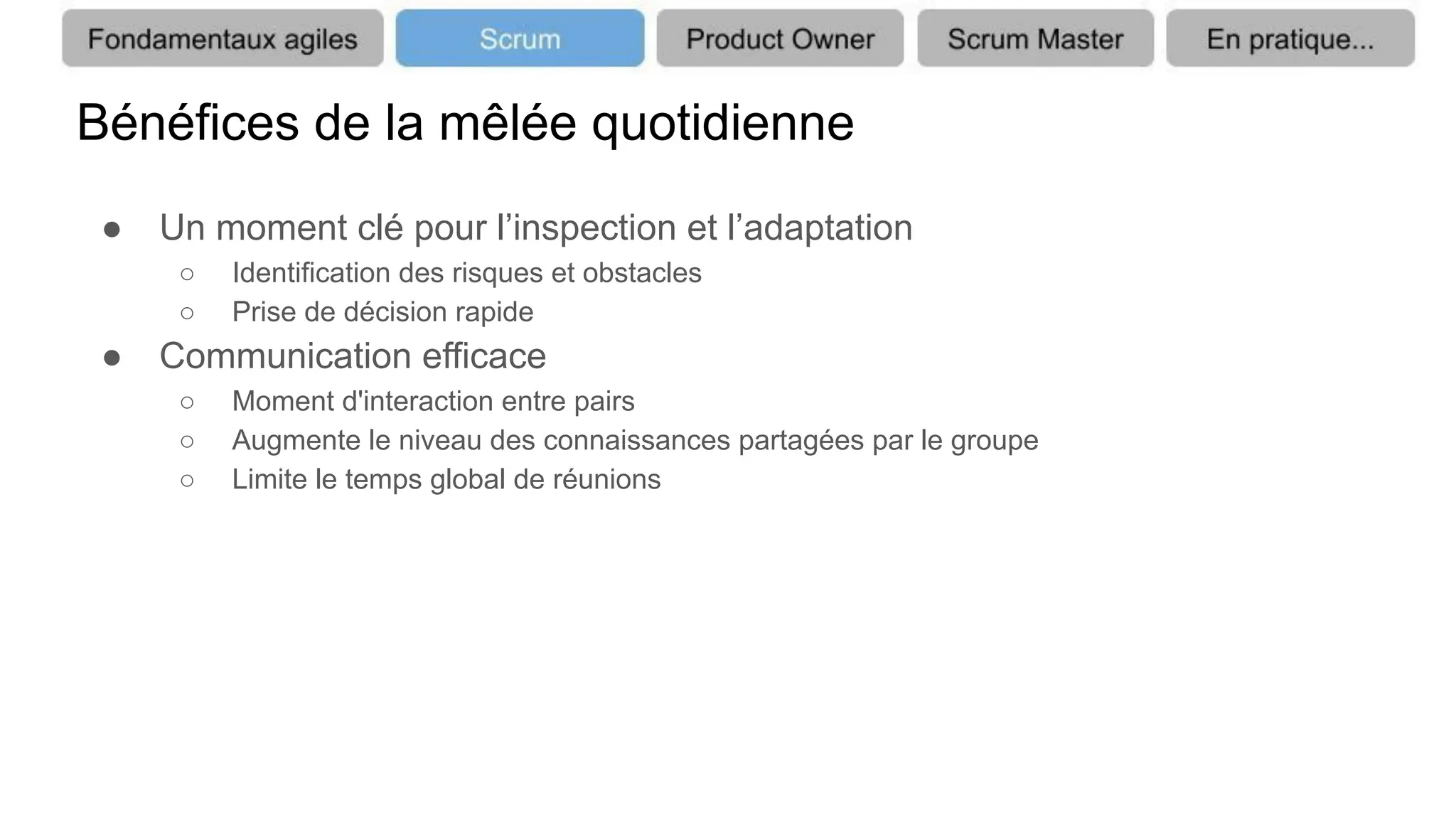Bénéfices de la mêlée quotidienne
● Un moment clé pour l’inspection et l’adaptation
○ Identification des risques et obstacles
○ Prise de décision rapide
● Communication efficace
○ Moment d'interaction entre pairs
○ Augmente le niveau des connaissances partagées par le groupe
○ Limite le temps global de réunions
 