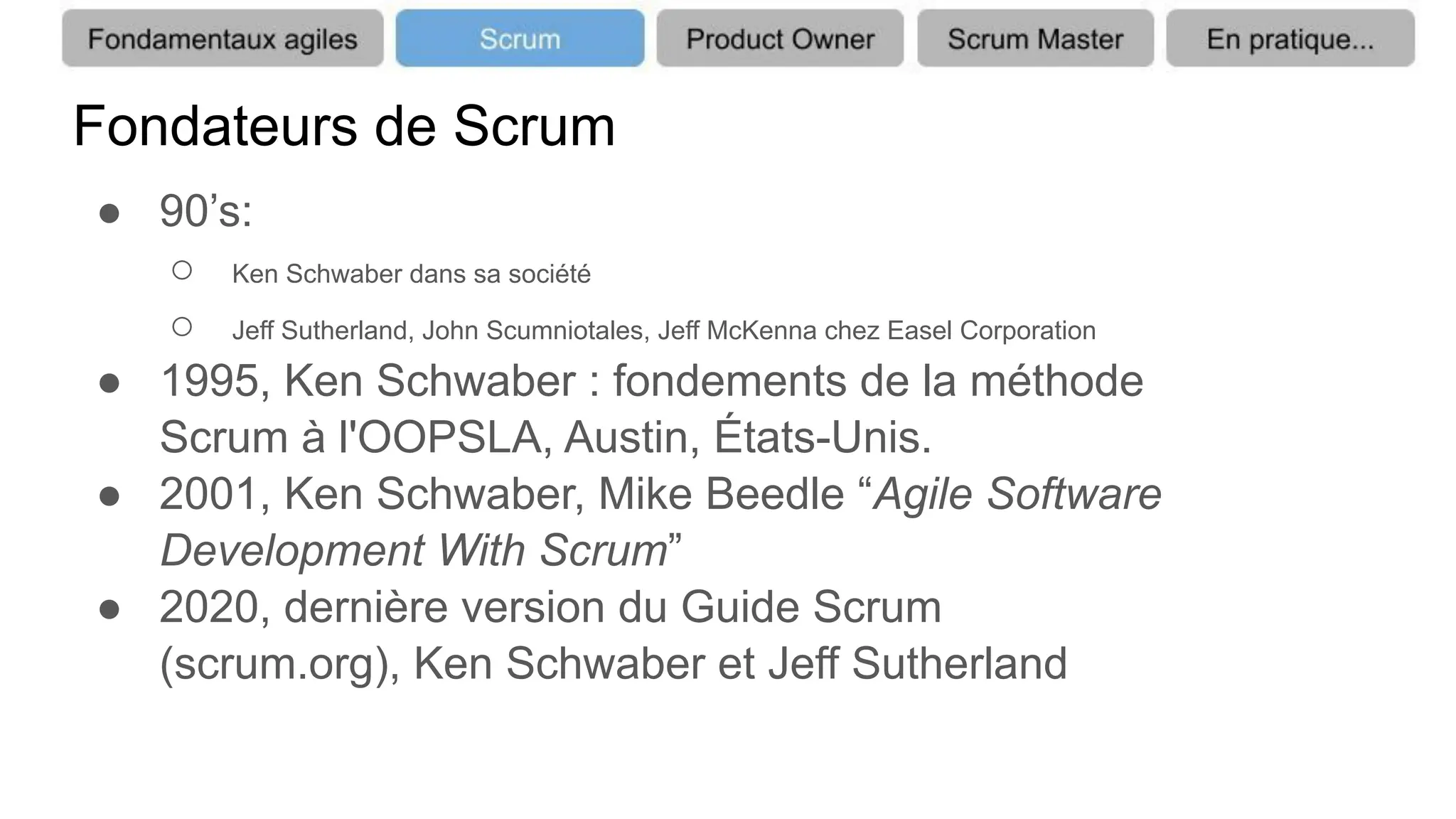 Fondateurs de Scrum
● 90’s:
○ Ken Schwaber dans sa société
○ Jeff Sutherland, John Scumniotales, Jeff McKenna chez Easel Corporation
● 1995, Ken Schwaber : fondements de la méthode
Scrum à l'OOPSLA, Austin, États-Unis.
● 2001, Ken Schwaber, Mike Beedle “Agile Software
Development With Scrum”
● 2020, dernière version du Guide Scrum
(scrum.org), Ken Schwaber et Jeff Sutherland
 
