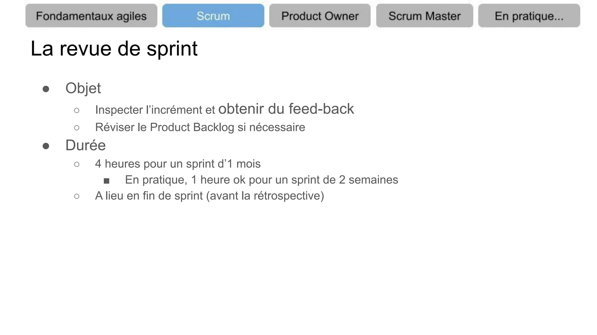 La revue de sprint
● Objet
○ Inspecter l’incrément et obtenir du feed-back
○ Réviser le Product Backlog si nécessaire
● Durée
○ 4 heures pour un sprint d’1 mois
■ En pratique, 1 heure ok pour un sprint de 2 semaines
○ A lieu en fin de sprint (avant la rétrospective)
 