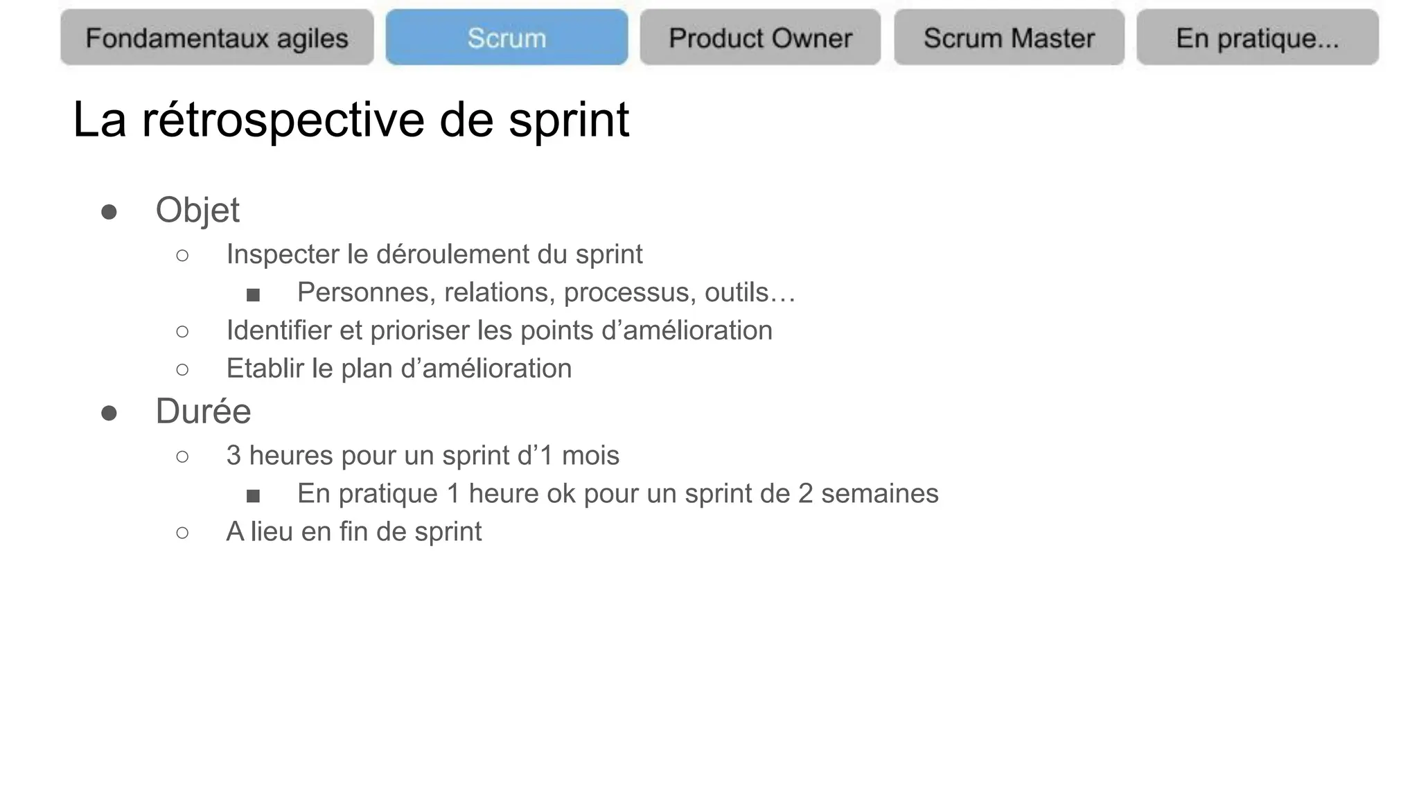 La rétrospective de sprint
● Objet
○ Inspecter le déroulement du sprint
■ Personnes, relations, processus, outils…
○ Identifier et prioriser les points d’amélioration
○ Etablir le plan d’amélioration
● Durée
○ 3 heures pour un sprint d’1 mois
■ En pratique 1 heure ok pour un sprint de 2 semaines
○ A lieu en fin de sprint
 
