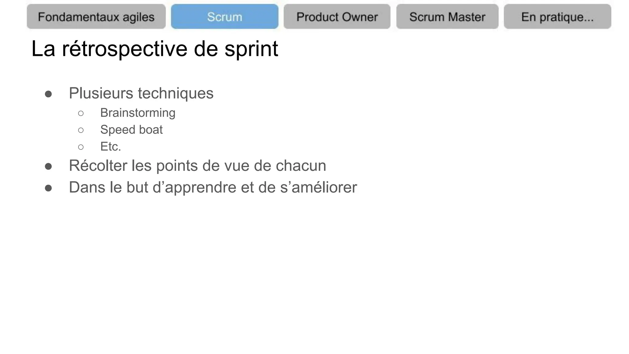 La rétrospective de sprint
● Plusieurs techniques
○ Brainstorming
○ Speed boat
○ Etc.
● Récolter les points de vue de chacun
● Dans le but d’apprendre et de s’améliorer
 