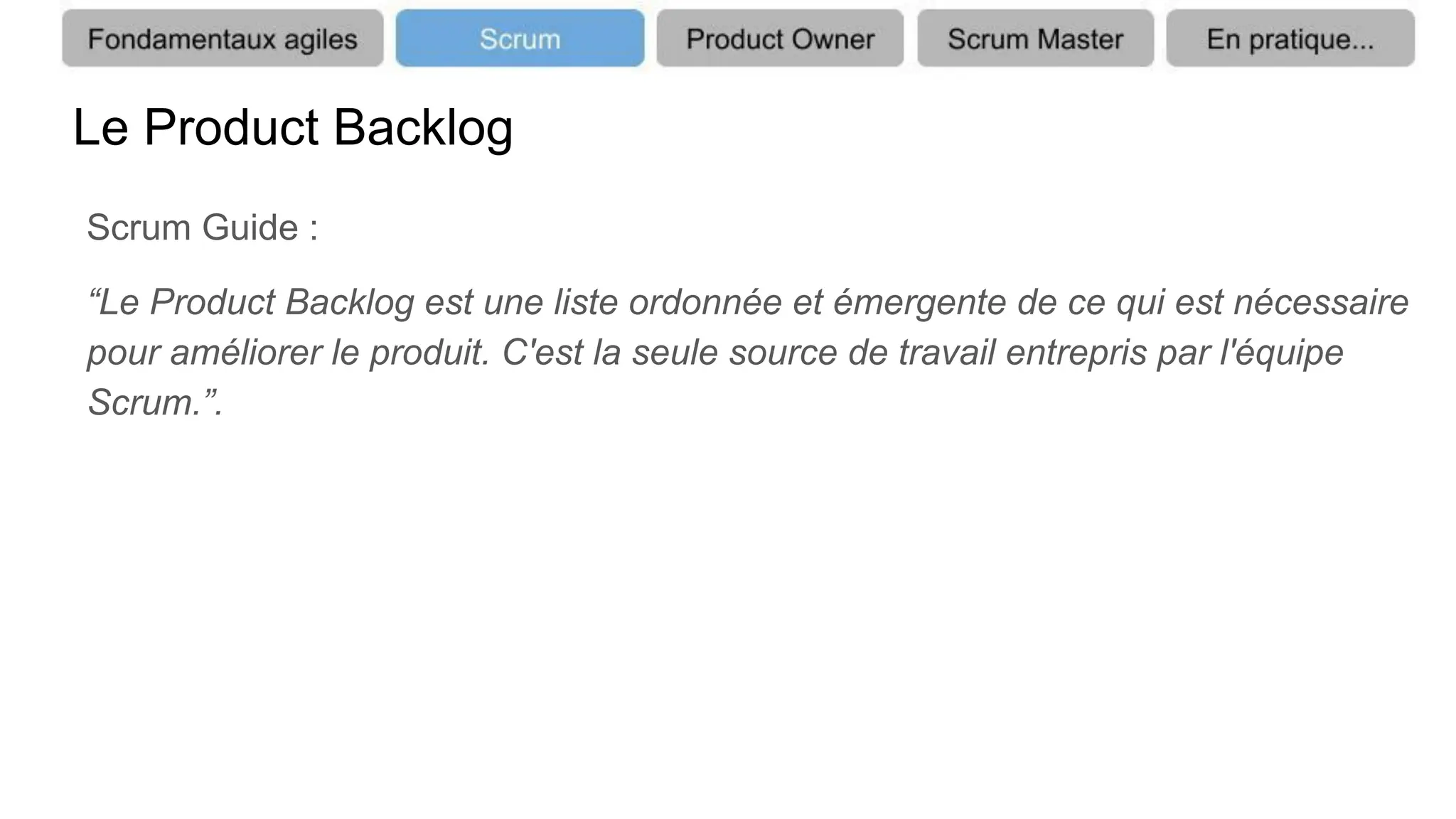 Le Product Backlog
Scrum Guide :
“Le Product Backlog est une liste ordonnée et émergente de ce qui est nécessaire
pour améliorer le produit. C'est la seule source de travail entrepris par l'équipe
Scrum.”.
 