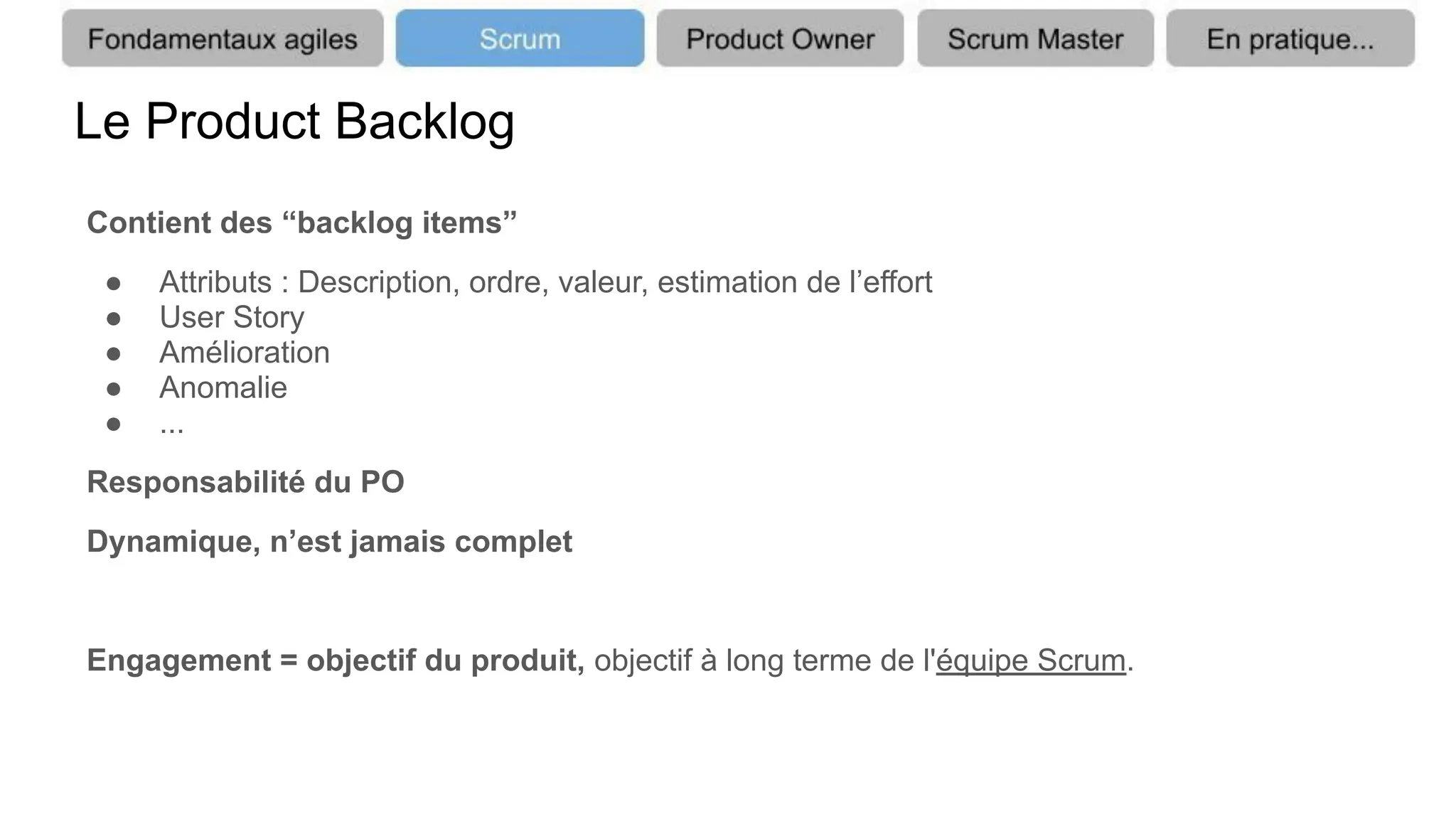 Le Product Backlog
Contient des “backlog items”
● Attributs : Description, ordre, valeur, estimation de l’effort
● User Story
● Amélioration
● Anomalie
● ...
Responsabilité du PO
Dynamique, n’est jamais complet
Engagement = objectif du produit, objectif à long terme de l'équipe Scrum.
 