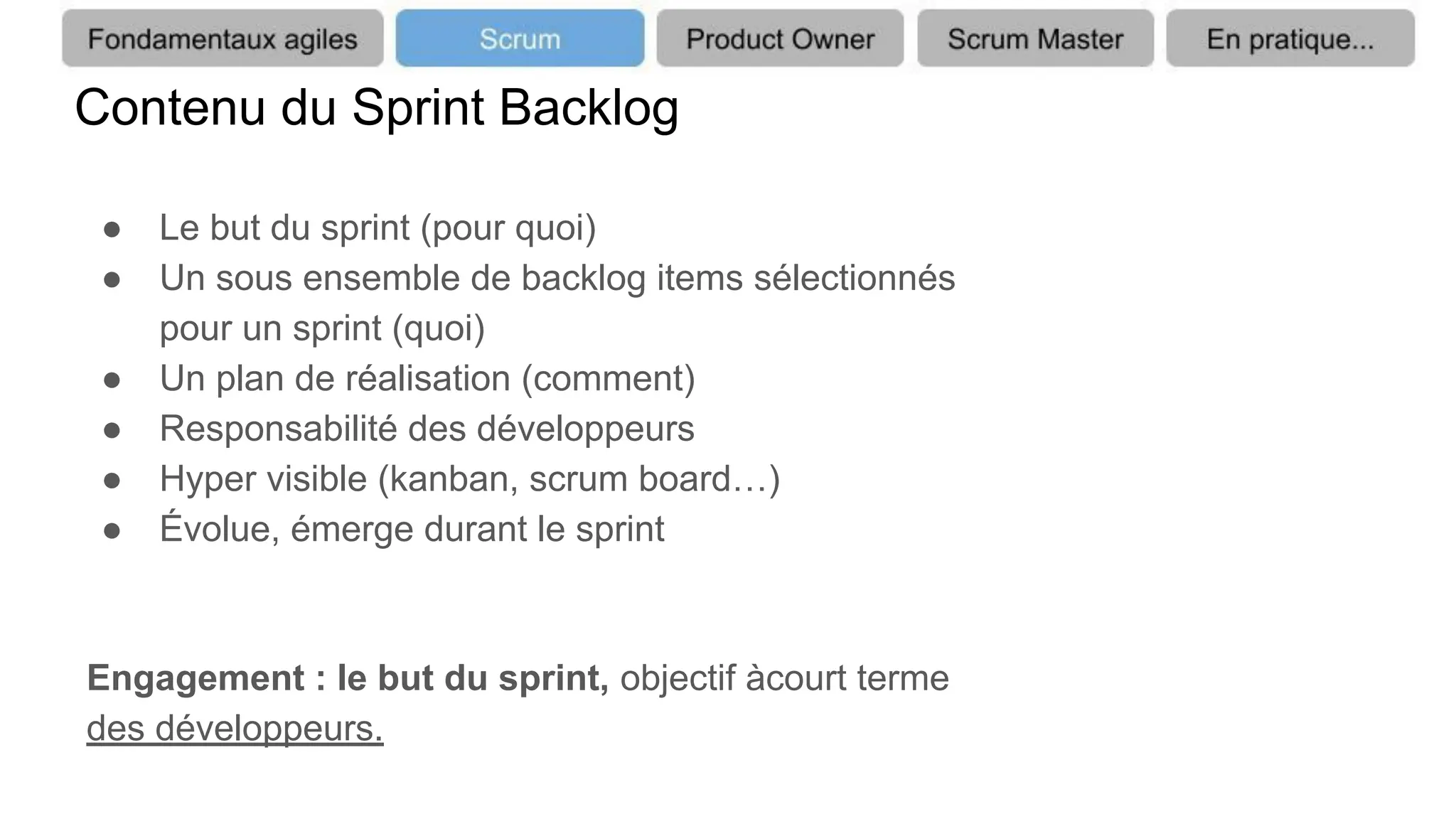 Contenu du Sprint Backlog
● Le but du sprint (pour quoi)
● Un sous ensemble de backlog items sélectionnés
pour un sprint (quoi)
● Un plan de réalisation (comment)
● Responsabilité des développeurs
● Hyper visible (kanban, scrum board…)
● Évolue, émerge durant le sprint
Engagement : le but du sprint, objectif àcourt terme
des développeurs.
 
