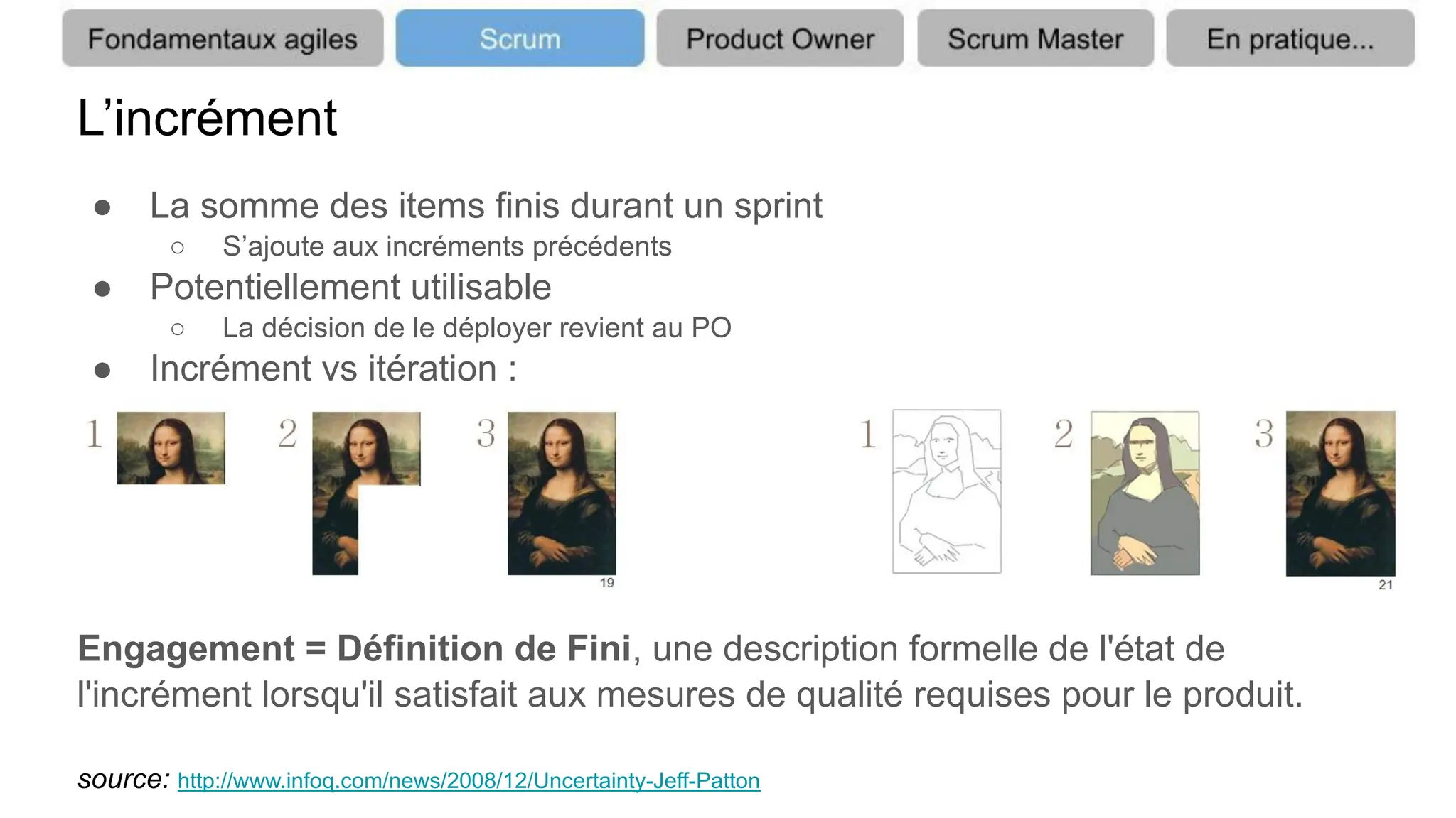 L’incrément
● La somme des items finis durant un sprint
○ S’ajoute aux incréments précédents
● Potentiellement utilisable
○ La décision de le déployer revient au PO
● Incrément vs itération :
Engagement = Définition de Fini, une description formelle de l'état de
l'incrément lorsqu'il satisfait aux mesures de qualité requises pour le produit.
source: http://www.infoq.com/news/2008/12/Uncertainty-Jeff-Patton
 
