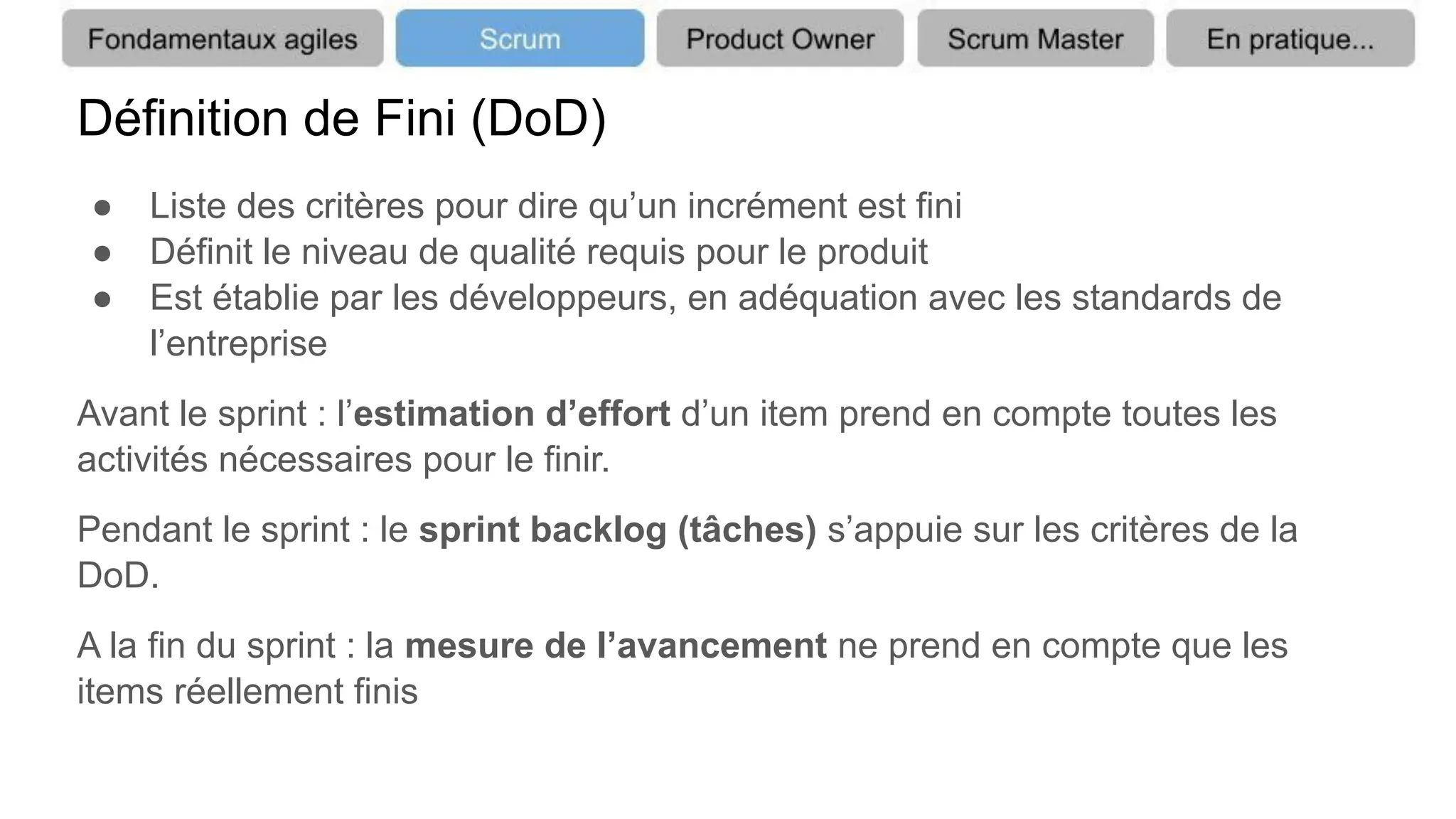 Définition de Fini (DoD)
● Liste des critères pour dire qu’un incrément est fini
● Définit le niveau de qualité requis pour le produit
● Est établie par les développeurs, en adéquation avec les standards de
l’entreprise
Avant le sprint : l’estimation d’effort d’un item prend en compte toutes les
activités nécessaires pour le finir.
Pendant le sprint : le sprint backlog (tâches) s’appuie sur les critères de la
DoD.
A la fin du sprint : la mesure de l’avancement ne prend en compte que les
items réellement finis
 
