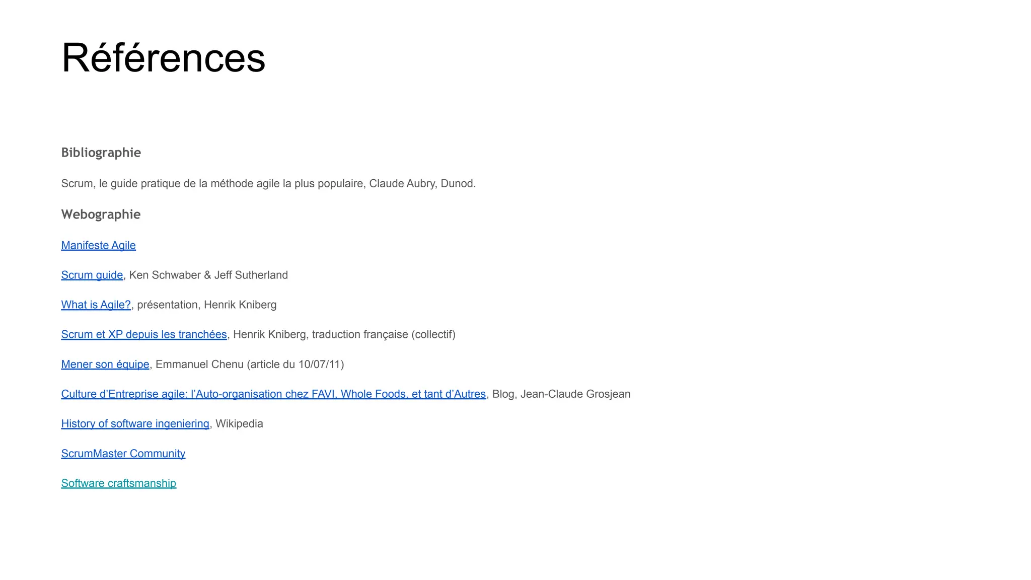 Références
Bibliographie
Scrum, le guide pratique de la méthode agile la plus populaire, Claude Aubry, Dunod.
Webographie
Manifeste Agile
Scrum guide, Ken Schwaber & Jeff Sutherland
What is Agile?, présentation, Henrik Kniberg
Scrum et XP depuis les tranchées, Henrik Kniberg, traduction française (collectif)
Mener son équipe, Emmanuel Chenu (article du 10/07/11)
Culture d’Entreprise agile: l’Auto-organisation chez FAVI, Whole Foods, et tant d’Autres, Blog, Jean-Claude Grosjean
History of software ingeniering, Wikipedia
ScrumMaster Community
Software craftsmanship
 
