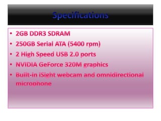 Specifications2GB DDR3 SDRAM 250GB Serial ATA (5400 rpm)2 High Speed USB 2.0 portsNVIDIA GeForce 320M graphicsBuilt-in iSight webcam and omnidirectional microphone