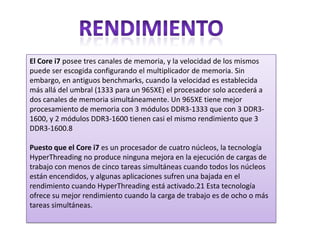 El Core i7 posee tres canales de memoria, y la velocidad de los mismos
puede ser escogida configurando el multiplicador de memoria. Sin
embargo, en antiguos benchmarks, cuando la velocidad es establecida
más allá del umbral (1333 para un 965XE) el procesador solo accederá a
dos canales de memoria simultáneamente. Un 965XE tiene mejor
procesamiento de memoria con 3 módulos DDR3-1333 que con 3 DDR31600, y 2 módulos DDR3-1600 tienen casi el mismo rendimiento que 3
DDR3-1600.8
Puesto que el Core i7 es un procesador de cuatro núcleos, la tecnología
HyperThreading no produce ninguna mejora en la ejecución de cargas de
trabajo con menos de cinco tareas simultáneas cuando todos los núcleos
están encendidos, y algunas aplicaciones sufren una bajada en el
rendimiento cuando HyperThreading está activado.21 Esta tecnología
ofrece su mejor rendimiento cuando la carga de trabajo es de ocho o más
tareas simultáneas.

 
