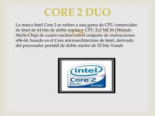 CORE 2 DUO
La marca Intel Core 2 se refiere a una gama de CPU comerciales
de Intel de 64 bits de doble núcleo y CPU 2x2 MCM (Módulo
Multi-Chip) de cuatro núcleos con el conjunto de instrucciones
x86-64, basado en el Core microarchitecture de Intel, derivado
del procesador portátil de doble núcleo de 32 bits Yonah



 