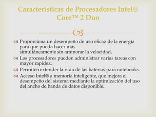 Características de Procesadores Intel®
Core™ 2 Duo


 Proporciona un desempeño de uso eficaz de la energía
para que pueda hacer más
simultáneamente sin aminorar la velocidad.
 Los procesadores pueden administrar varias tareas con
mayor rapidez.
 Permiten extender la vida de las baterías para notebooks.
 Acceso Intel® a memoria inteligente, que mejora el
desempeño del sistema mediante la optimización del uso
del ancho de banda de datos disponible.

 