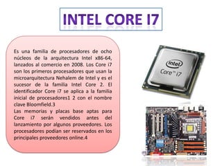 Es una familia de procesadores de ocho
núcleos de la arquitectura Intel x86-64,
lanzados al comercio en 2008. Los Core i7
son los primeros procesadores que usan la
microarquitectura Nehalem de Intel y es el
sucesor de la familia Intel Core 2. El
identificador Core i7 se aplica a la familia
inicial de procesadores1 2 con el nombre
clave Bloomfield.3
Las memorias y placas base aptas para
Core i7 serán vendidos antes del
lanzamiento por algunos proveedores. Los
procesadores podían ser reservados en los
principales proveedores online.4

 