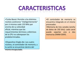 •Turbo Boost: Permite a los distintos
núcleos acelerarse "inteligentemente"
por sí mismos cada 133 MHz por
encima de su velocidad
oficial, mientras que los
requerimientos térmicos y eléctricos
de la CPU no sobrepasen los
predeterminados.
•Dispositivo Single-die: Los cuatro
núcleos, el controlador de memoria, y
la caché se encuentran dentro del
mismo encapsulado.

•El controlador de memoria se
encuentra integrado en el mismo
procesador.
•Memoria de tres canales (ancho
de datos de 192 bits): cada canal
puede soportar una o dos
memorias DIMM DDR3.

 