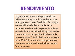 La generación anterior de procesadores
utilizado arquitecturas front-side-bus más
lento, paralelas. Intel QuickPath Tecnología
acelera el flujo de datos mediante la
introducción de múltiples pares de enlaces
en serie de alta velocidad. Al agrupar varias
rutas junto con una gestión inteligente, la
tecnología Intel ® QuickPath puede entregar
hasta 25.6 GB / s entre los componentes y
mantener comunicaciones incluso cuando
falla un enlace

 