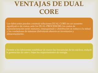 VENTAJAS DE DUAL
CORE



Los fabricantes pueden construir soluciones DUAL CORE sin un aumento
significativo de costos, ante los DUAL-PROCESSORS, los costos de
manufacturación serán menores, empaquetado y distribución se reduce a la mitad
y los vendedores de sistemas disfrutarán ahorros en inventarios y
almacenamiento.

Permite a los fabricantes estabilizar de nuevo las frecuencias de los núcleos, reducir
la generación de calor y bajar los requerimientos de energía.

 