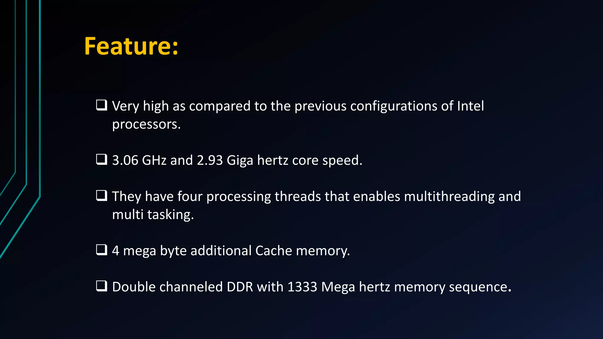 Feature:
 Very high as compared to the previous configurations of Intel
processors.
 3.06 GHz and 2.93 Giga hertz core speed.
 They have four processing threads that enables multithreading and
multi tasking.
 4 mega byte additional Cache memory.
 Double channeled DDR with 1333 Mega hertz memory sequence.
 