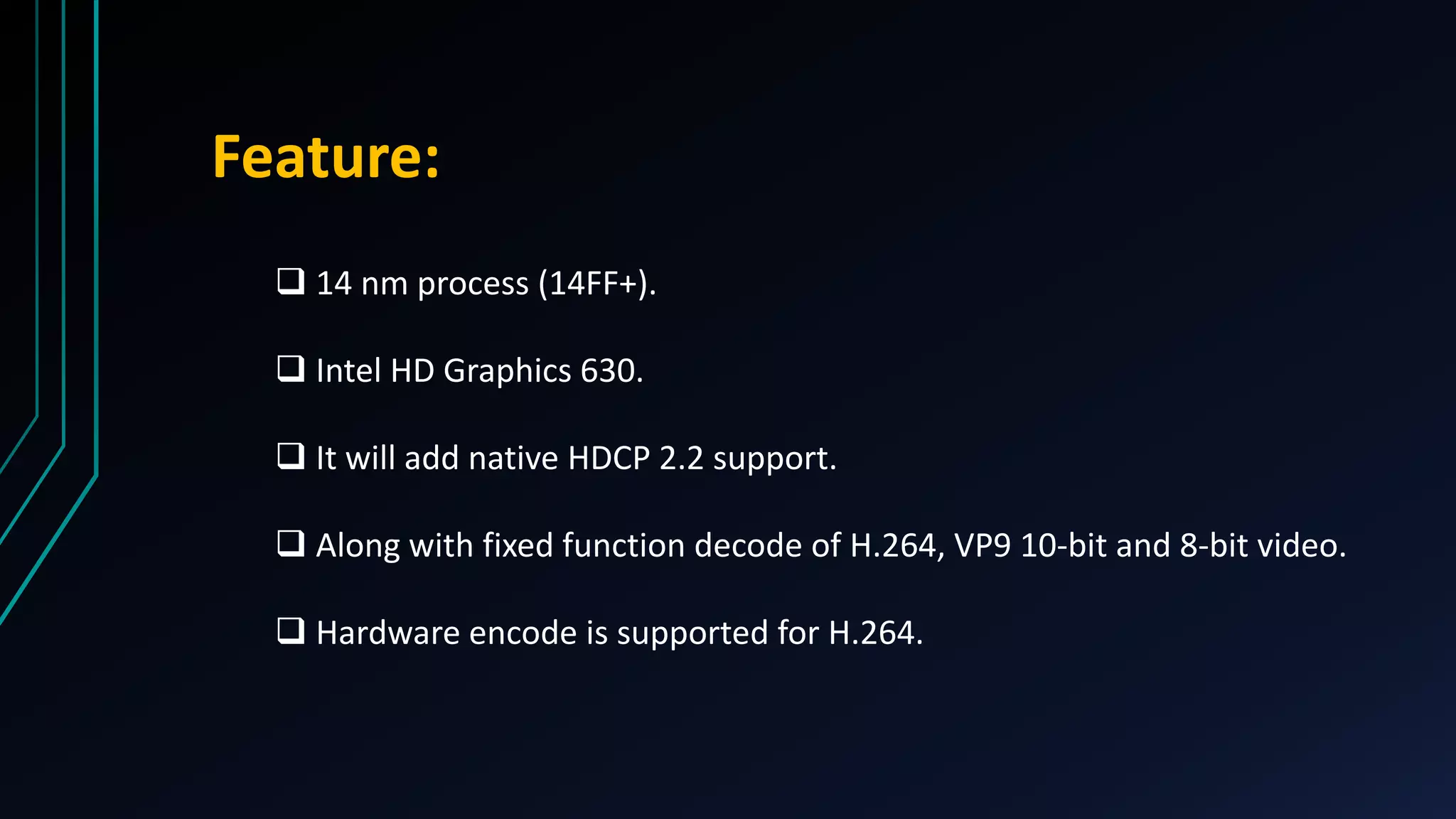  14 nm process (14FF+).
 Intel HD Graphics 630.
 It will add native HDCP 2.2 support.
 Along with fixed function decode of H.264, VP9 10-bit and 8-bit video.
 Hardware encode is supported for H.264.
Feature:
 