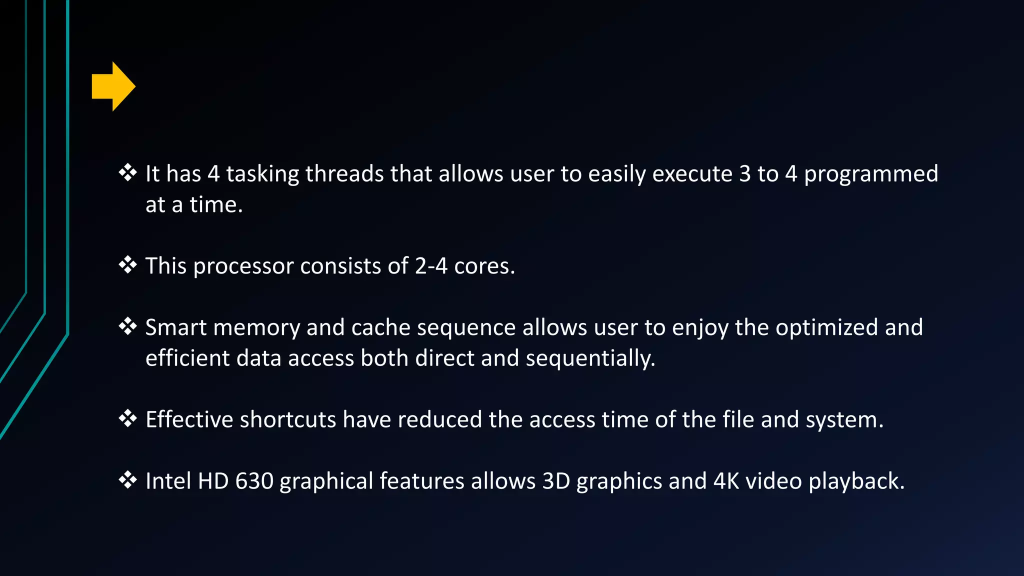  It has 4 tasking threads that allows user to easily execute 3 to 4 programmed
at a time.
 This processor consists of 2-4 cores.
 Smart memory and cache sequence allows user to enjoy the optimized and
efficient data access both direct and sequentially.
 Effective shortcuts have reduced the access time of the file and system.
 Intel HD 630 graphical features allows 3D graphics and 4K video playback.
 
