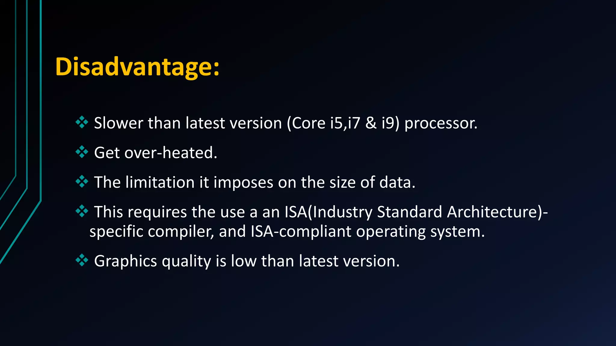 Disadvantage:
 Slower than latest version (Core i5,i7 & i9) processor.
 Get over-heated.
 The limitation it imposes on the size of data.
 This requires the use a an ISA(Industry Standard Architecture)-
specific compiler, and ISA-compliant operating system.
 Graphics quality is low than latest version.
 