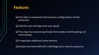 Feature:
 Very high as compared to the previous configurations of Intel
processors.
 3.06 GHz and 2.93 Giga hertz core speed.
 They have four processing threads that enables multithreading and
multi tasking.
 4 mega byte additional Cache memory.
 Double channeled DDR with 1333 Mega hertz memory sequence.
 
