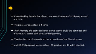  It has 4 tasking threads that allows user to easily execute 3 to 4 programmed
at a time.
 This processor consists of 2-4 cores.
 Smart memory and cache sequence allows user to enjoy the optimized and
efficient data access both direct and sequentially.
 Effective shortcuts have reduced the access time of the file and system.
 Intel HD 630 graphical features allows 3D graphics and 4K video playback.
 