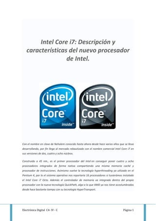 Intel Core i7: Descripción y
   características del nuevo procesador
                  de Intel.




Con el nombre en clave de Nehalem conocido hasta ahora desde hace varios años que se lleva
desarrollando, por fin llega al mercado rebautizado con el nombre comercial Intel Core i7 en
sus versiones de dos, cuatro y ocho núcleos.

Construído a 45 nm., es el primer procesador del Intel en conseguir poner cuatro y ocho
procesadores integrados de forma nativa compartiendo una misma memoria caché y
procesador de instrucciones. Asímismo vuelve la tecnología hyperthreading ya utlizada en el
Pentium 4, por lo el sistema operativo nos reportaría 16 procesadores si tuvierámos instalado
el Intel Core i7 Octo. Además el controlador de memoria va integrado dentro del propio
procesador con la nueva tecnología QuickPath, algo a lo que AMD ya nos tiene acostumbrados
desde hace bastante tiempo con su tecnología HyperTransport.




Electrónica Digital C4- IV - C                                                      Página 1
 
