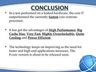  In a test performed on a leaked hardware, the core i7
outperformed the currently fastest core extreme
processor.
 It has got the advantages of High Performance, Big
Cache Size, Very Fast, Highly Overclockable, Quite
Cooling and Power Efficient.
 The technology keeps on improving as the need for
faster and high end applications increases. The
8 core version is about to be released soon.
13
 