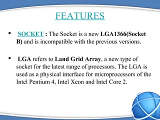 FEATURES
 SOCKET : The Socket is a new LGA1366(Socket
B) and is incompatible with the previous versions.
 LGA refers to Land Grid Array, a new type of
socket for the latest range of processors. The LGA is
used as a physical interface for microprocessors of the
Intel Pentium 4, Intel Xeon and Intel Core 2.
4
 