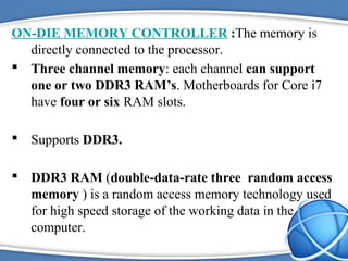 ON-DIE MEMORY CONTROLLER :The memory is
directly connected to the processor.
 Three channel memory: each channel can support
one or two DDR3 RAM’s. Motherboards for Core i7
have four or six RAM slots.
 Supports DDR3.
 DDR3 RAM (double-data-rate three random access
memory ) is a random access memory technology used
for high speed storage of the working data in the
computer.
6
 