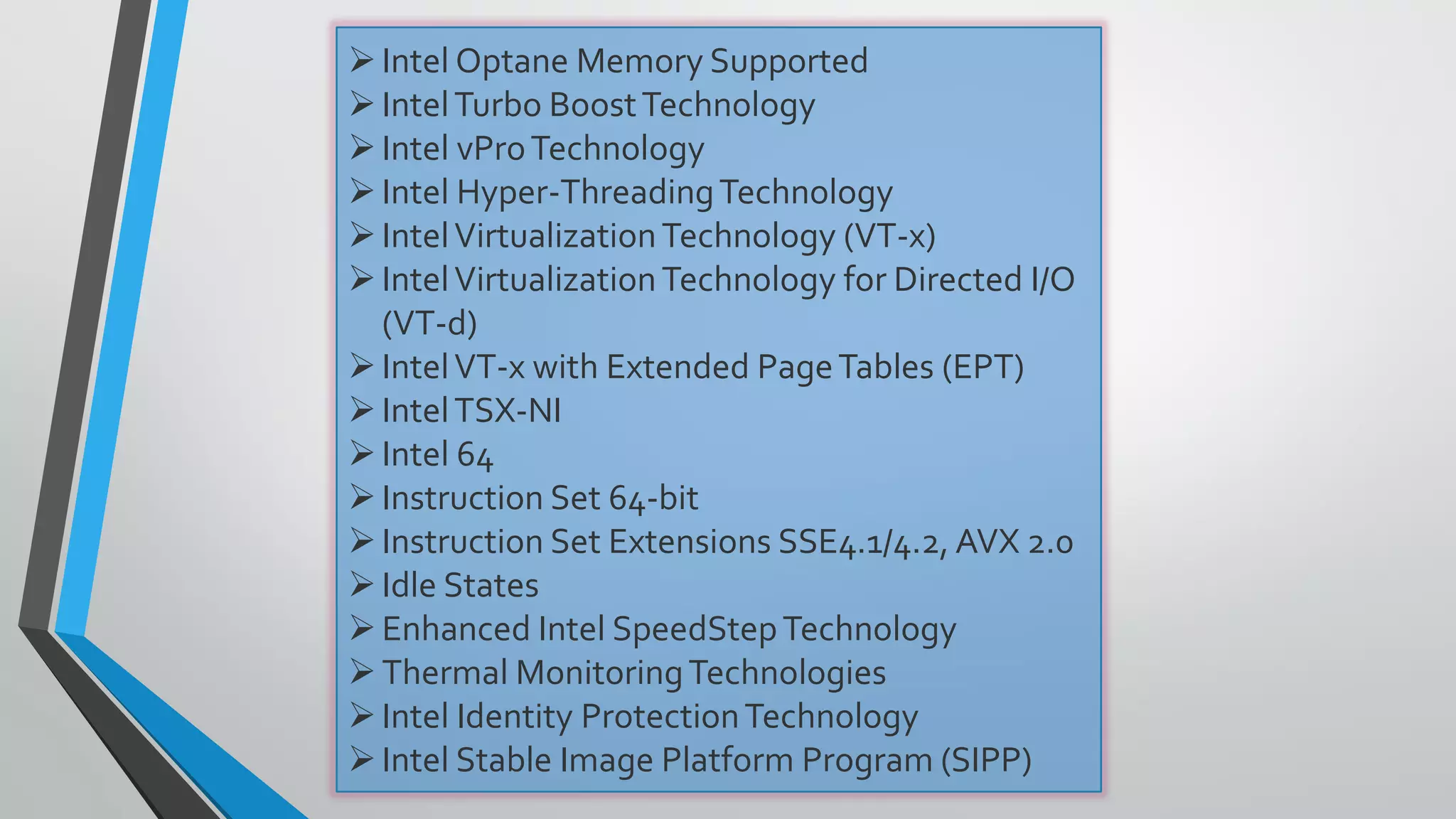 Intel Optane Memory Supported
IntelTurbo BoostTechnology
Intel vProTechnology
Intel Hyper-ThreadingTechnology
IntelVirtualizationTechnology (VT-x)
IntelVirtualizationTechnology for Directed I/O
(VT-d)
IntelVT-x with Extended PageTables (EPT)
IntelTSX-NI
Intel 64
Instruction Set 64-bit
Instruction Set Extensions SSE4.1/4.2, AVX 2.0
Idle States
Enhanced Intel SpeedStepTechnology
Thermal MonitoringTechnologies
Intel Identity ProtectionTechnology
Intel Stable Image Platform Program (SIPP)
 