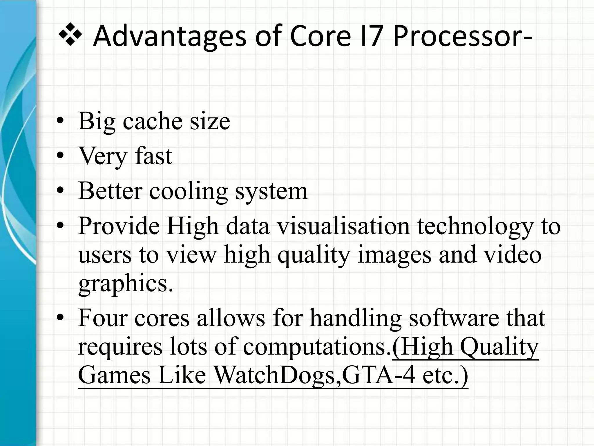 Advantages of Core I7 Processor-
• Big cache size
• Very fast
• Better cooling system
• Provide High data visualisation technology to
users to view high quality images and video
graphics.
• Four cores allows for handling software that
requires lots of computations.(High Quality
Games Like WatchDogs,GTA-4 etc.)
 