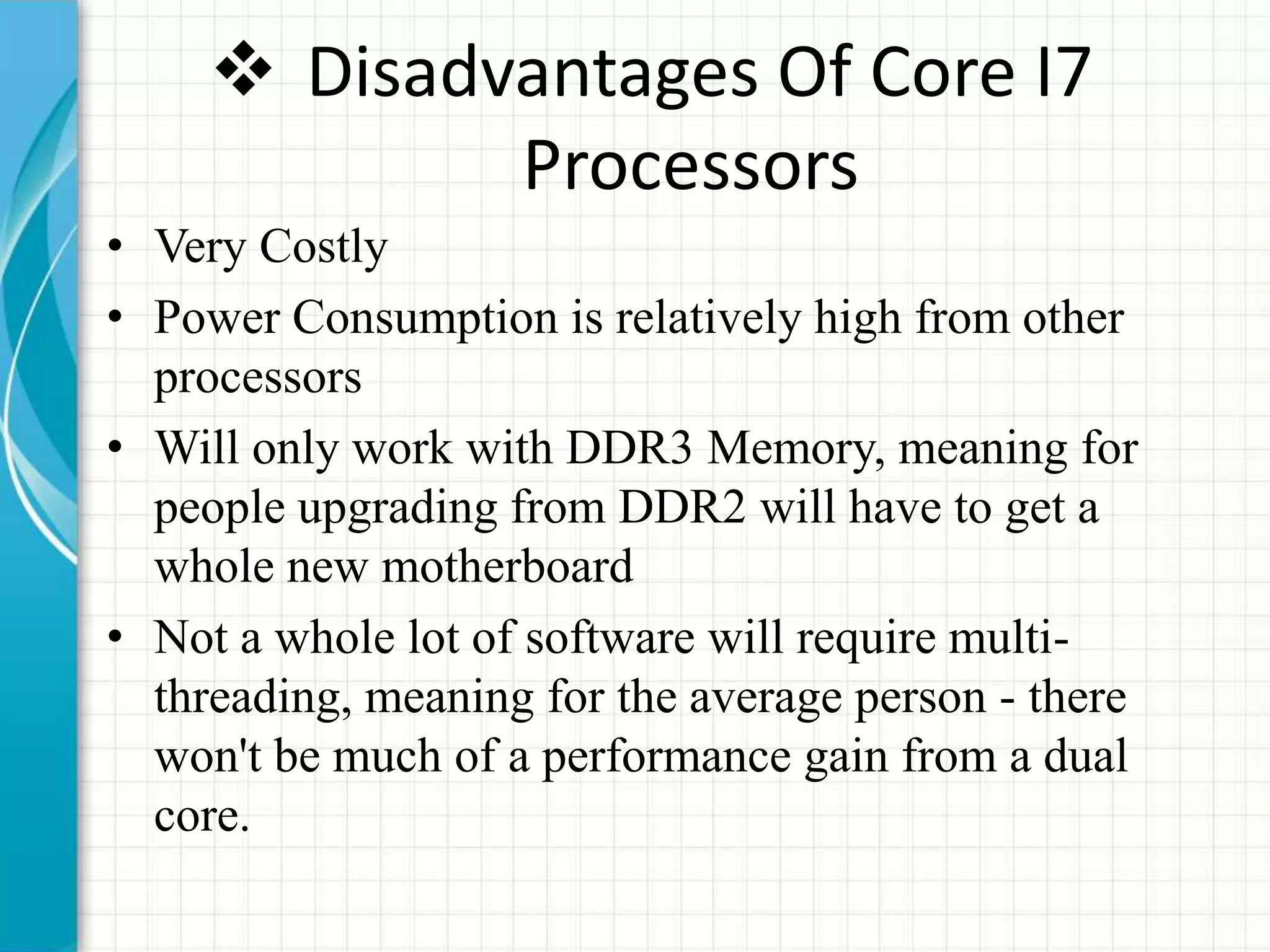  Disadvantages Of Core I7
Processors
• Very Costly
• Power Consumption is relatively high from other
processors
• Will only work with DDR3 Memory, meaning for
people upgrading from DDR2 will have to get a
whole new motherboard
• Not a whole lot of software will require multi-
threading, meaning for the average person - there
won't be much of a performance gain from a dual
core.
 