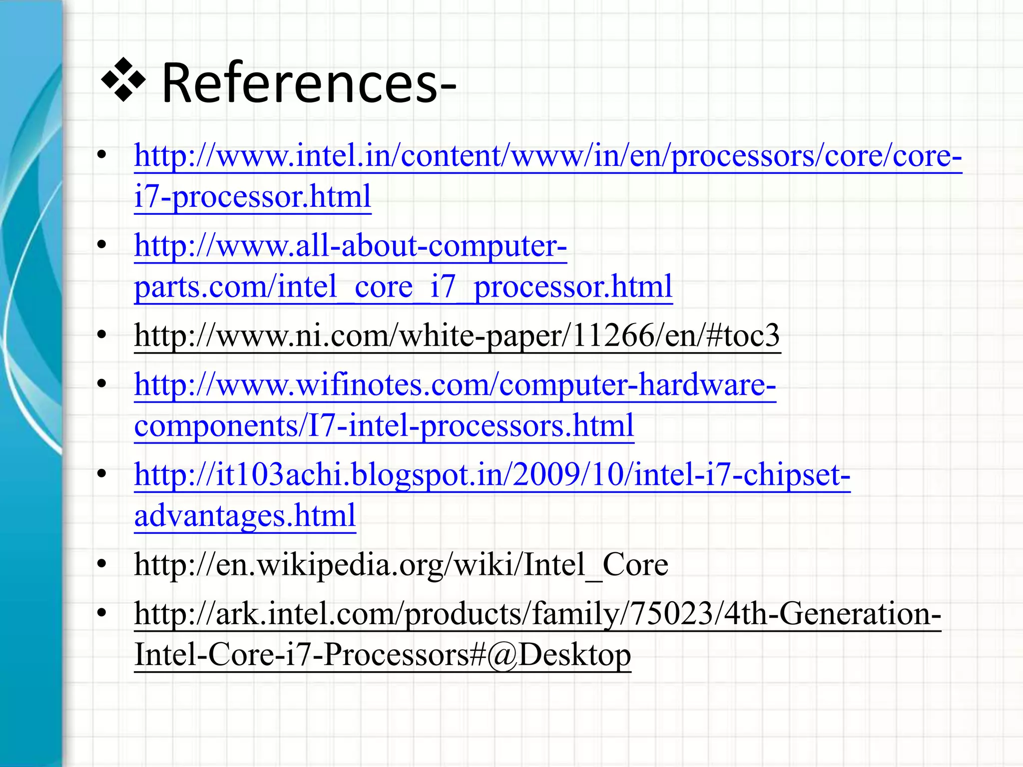 References-
• http://www.intel.in/content/www/in/en/processors/core/core-
i7-processor.html
• http://www.all-about-computer-
parts.com/intel_core_i7_processor.html
• http://www.ni.com/white-paper/11266/en/#toc3
• http://www.wifinotes.com/computer-hardware-
components/I7-intel-processors.html
• http://it103achi.blogspot.in/2009/10/intel-i7-chipset-
advantages.html
• http://en.wikipedia.org/wiki/Intel_Core
• http://ark.intel.com/products/family/75023/4th-Generation-
Intel-Core-i7-Processors#@Desktop
 