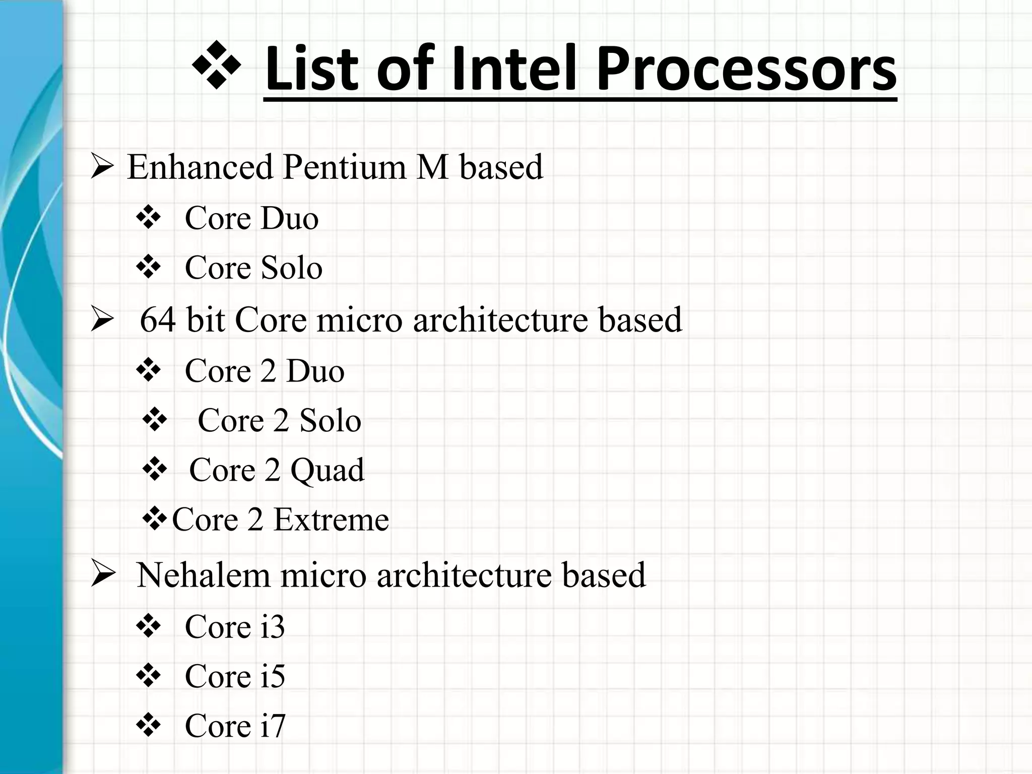  List of Intel Processors
 Enhanced Pentium M based
 Core Duo
 Core Solo
 64 bit Core micro architecture based
 Core 2 Duo
 Core 2 Solo
 Core 2 Quad
Core 2 Extreme
 Nehalem micro architecture based
 Core i3
 Core i5
 Core i7
 
