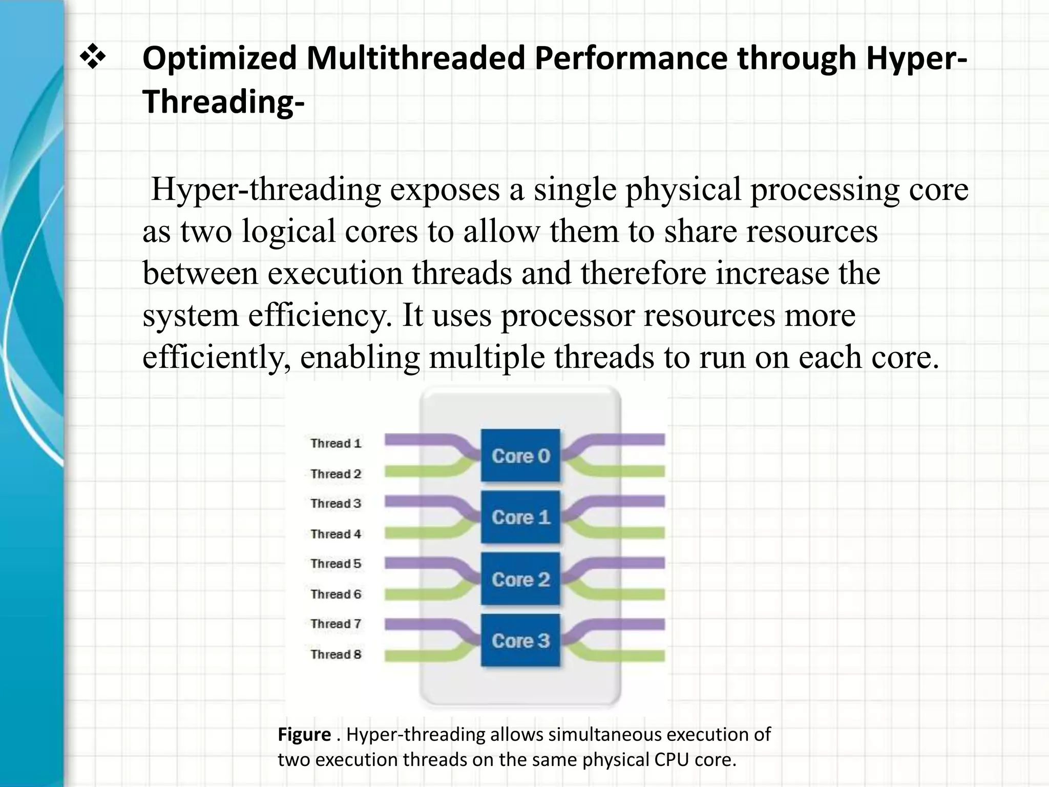  Optimized Multithreaded Performance through Hyper-
Threading-
Hyper-threading exposes a single physical processing core
as two logical cores to allow them to share resources
between execution threads and therefore increase the
system efficiency. It uses processor resources more
efficiently, enabling multiple threads to run on each core.
Figure . Hyper-threading allows simultaneous execution of
two execution threads on the same physical CPU core.
 