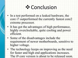 Conclusion
• In a test performed on a leaked hardware, the
core i7 outperformed the currently fastest core2
extreme processor.
• It has got the advantages of high performance,
highly overclockable, quite cooling and power
efficient.
• Some of the disadvantages include the
requirement of newer motherboards, sensitive to
higher voltage.
• The technology keeps on improving as the need
for faster and high end applications increases.
The i9 core version is about to be released soon.
 