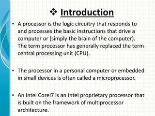  Introduction
• A processor is the logic circuitry that responds to
and processes the basic instructions that drive a
computer or (simply the brain of the computer).
The term processor has generally replaced the term
central processing unit (CPU).
• The processor in a personal computer or embedded
in small devices is often called a microprocessor.
• An Intel Corei7 is an Intel proprietary processor that
is built on the framework of multiprocessor
architecture.
 