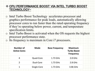  CPU PERFORMANCE BOOST VIA INTEL TURBO BOOST
TECHNOLOGY-
o Intel Turbo Boost Technology accelerates processor and
graphics performance for peak loads, automatically allowing
processor cores to run faster than the rated operating frequency
if they’re operating below power, current, and temperature
specification limits.
o Intel Turbo Boost is activated when the OS requests the highest
processor performance state.
o Its frequency is maximum in Core i7 processors.
Number of
Active Cores
Mode Base Frequency Maximum
Turbo Boost
Frequency
4 Quad-Core 1.73 GHz 2.0 GHz
2 Dual-Core 1.73 GHz 2.8 GHz
1 Single-Core 1.73 GHz 3.06 GHz
 
