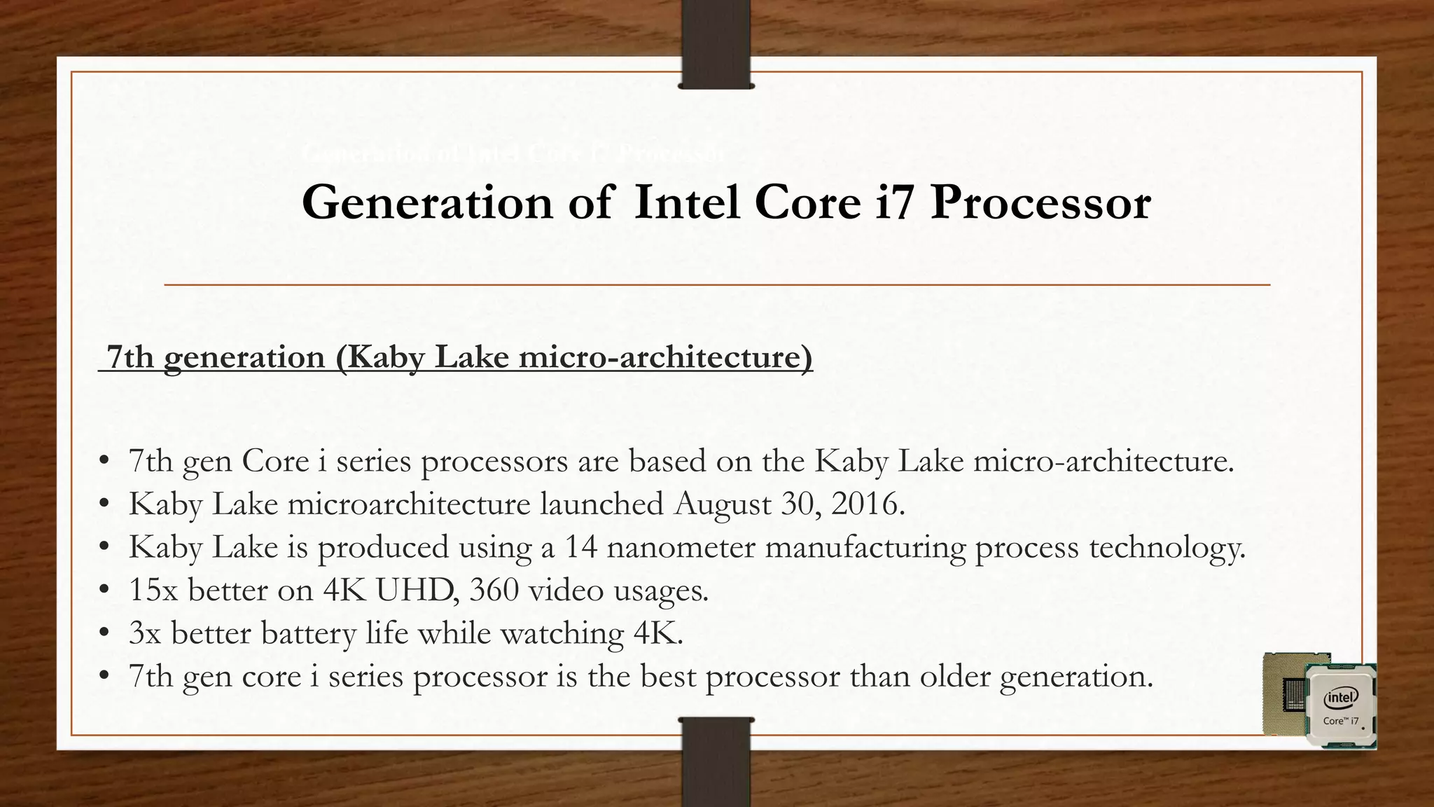 7th generation (Kaby Lake micro-architecture)
• 7th gen Core i series processors are based on the Kaby Lake micro-architecture.
• Kaby Lake microarchitecture launched August 30, 2016.
• Kaby Lake is produced using a 14 nanometer manufacturing process technology.
• 15x better on 4K UHD, 360 video usages.
• 3x better battery life while watching 4K.
• 7th gen core i series processor is the best processor than older generation.
Generation of Intel Core i7 Processor
Generation of Intel Core i7 Processor
 