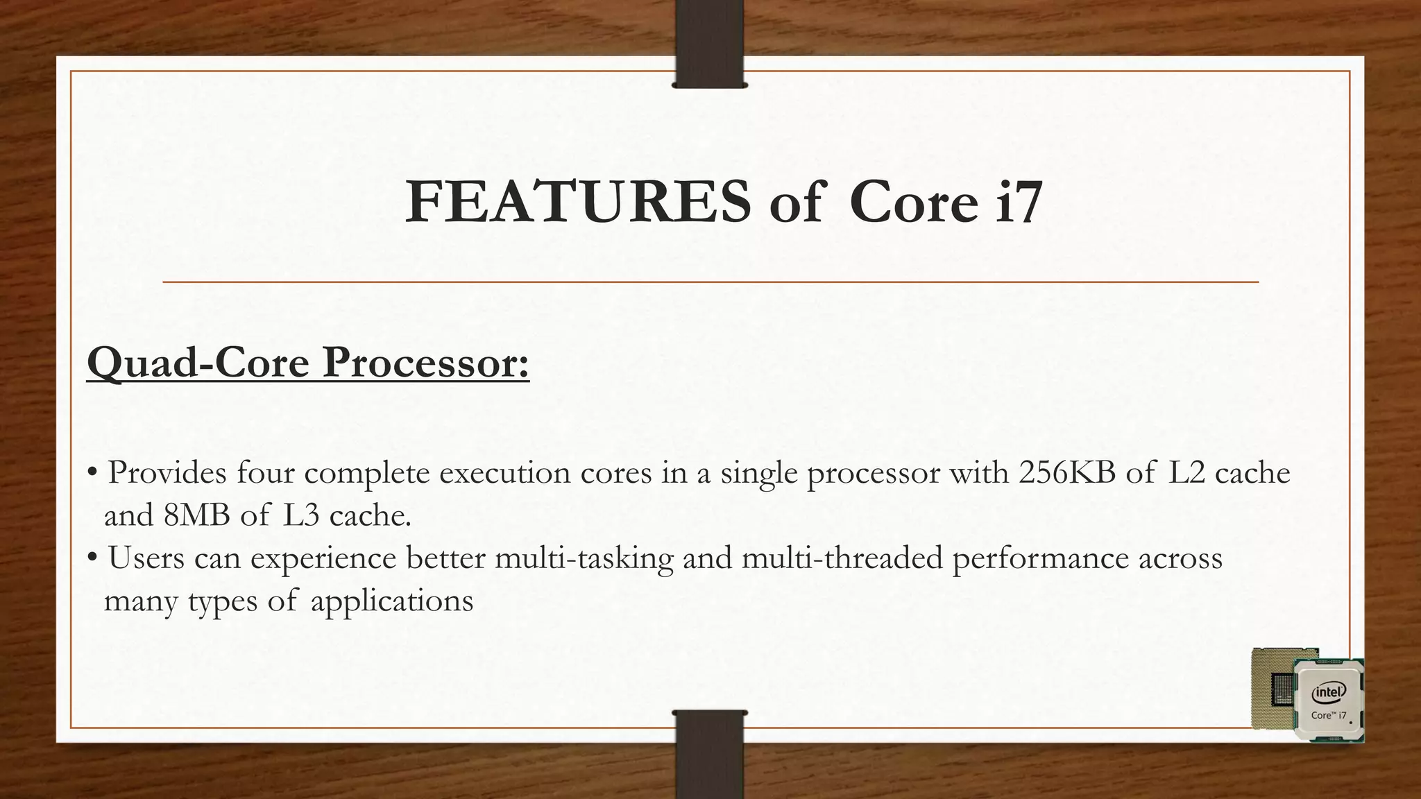 FEATURES of Core i7
Quad-Core Processor:
• Provides four complete execution cores in a single processor with 256KB of L2 cache
and 8MB of L3 cache.
• Users can experience better multi-tasking and multi-threaded performance across
many types of applications
 