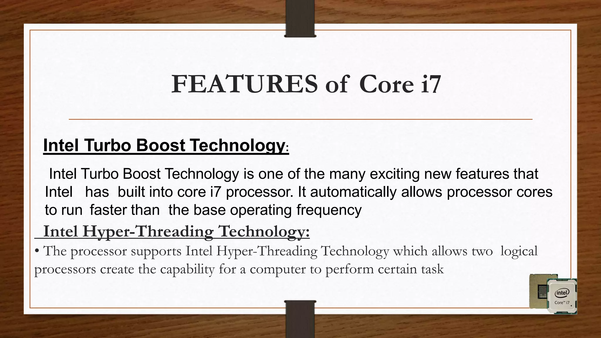 Intel Hyper-Threading Technology:
• The processor supports Intel Hyper-Threading Technology which allows two logical
processors create the capability for a computer to perform certain task
FEATURES of Core i7
Intel Turbo Boost Technology:
Intel Turbo Boost Technology is one of the many exciting new features that
Intel has built into core i7 processor. It automatically allows processor cores
to run faster than the base operating frequency
 