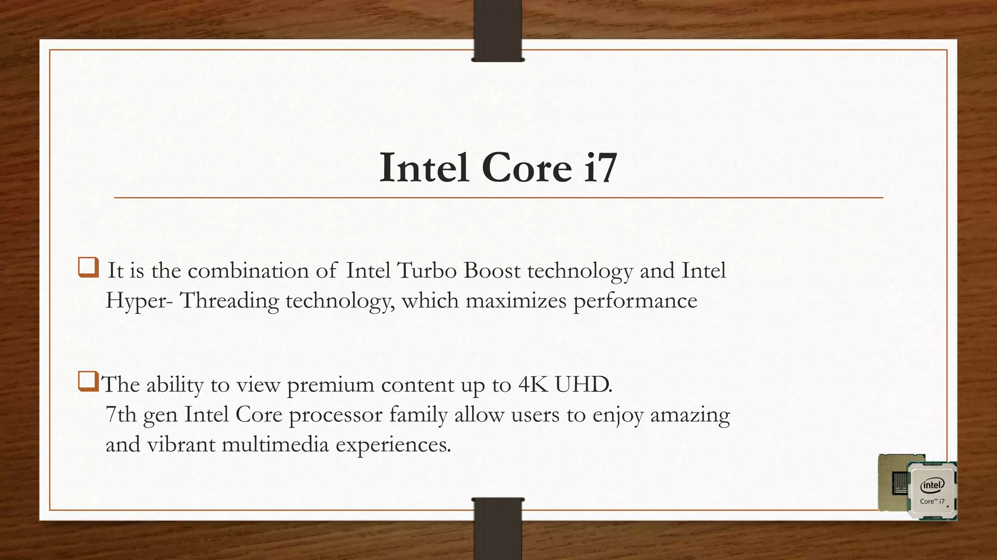  It is the combination of Intel Turbo Boost technology and Intel
Hyper- Threading technology, which maximizes performance
The ability to view premium content up to 4K UHD.
7th gen Intel Core processor family allow users to enjoy amazing
and vibrant multimedia experiences.
Intel Core i7
 