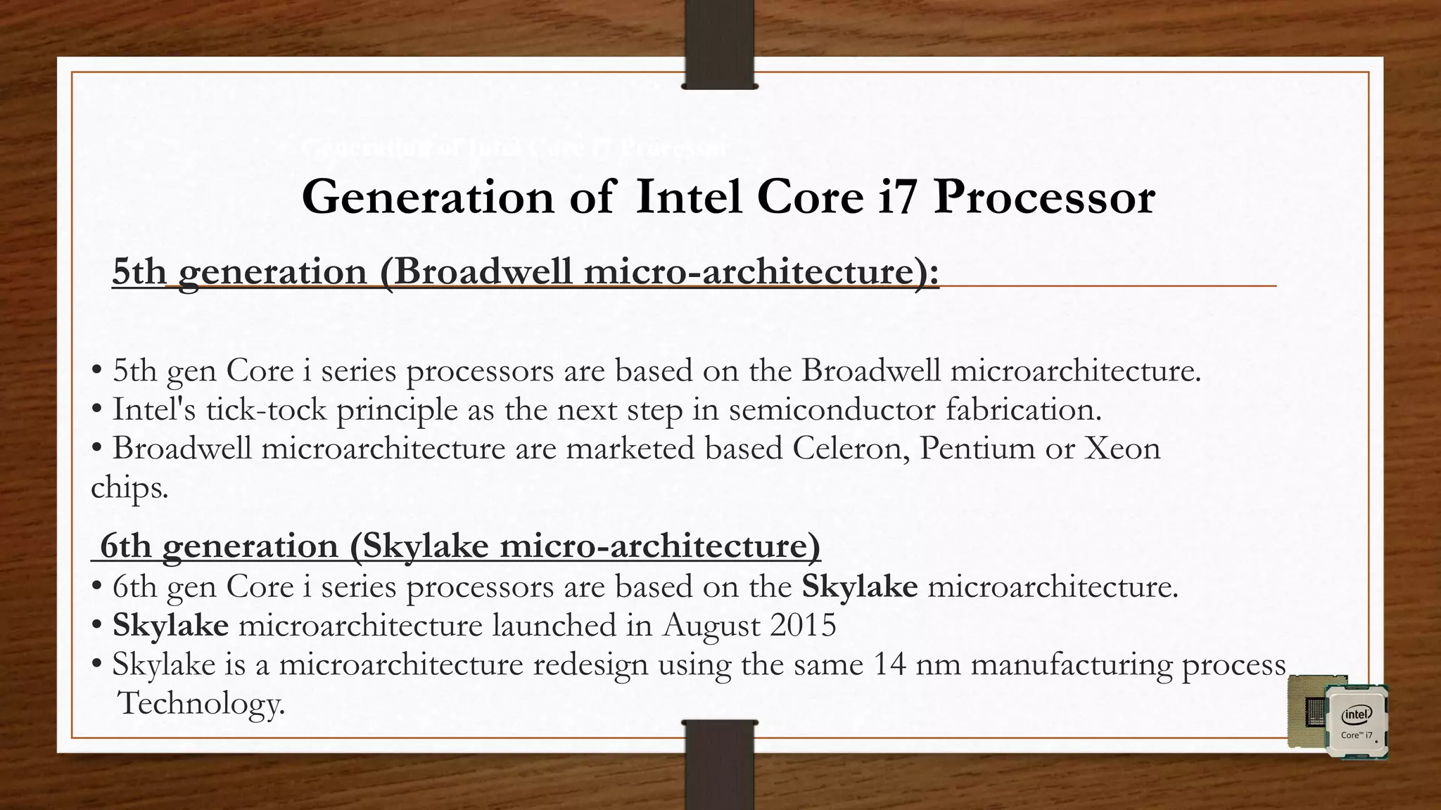 5th generation (Broadwell micro-architecture):
• 5th gen Core i series processors are based on the Broadwell microarchitecture.
• Intel's tick-tock principle as the next step in semiconductor fabrication.
• Broadwell microarchitecture are marketed based Celeron, Pentium or Xeon
chips.
6th generation (Skylake micro-architecture)
• 6th gen Core i series processors are based on the Skylake microarchitecture.
• Skylake microarchitecture launched in August 2015
• Skylake is a microarchitecture redesign using the same 14 nm manufacturing process
Technology.
Generation of Intel Core i7 Processor
Generation of Intel Core i7 Processor
 