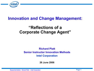 Innovation and Change Management:

                    “Reflections of a
                Corporate Change Agent”


                                   Richard Platt
                       Senior Instructor Innovation Methods
                                 Intel Corporation

                                                  26 June 2006

                                                                 Page 1
Researcher/Author: Richard Platt | Intel Corporation
 