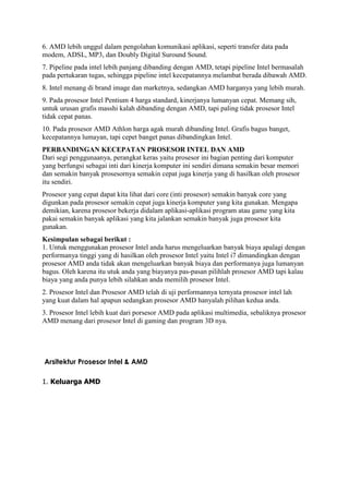 6. AMD lebih unggul dalam pengolahan komunikasi aplikasi, seperti transfer data pada
modem, ADSL, MP3, dan Doubly Digital Suround Sound.
7. Pipeline pada intel lebih panjang dibanding dengan AMD, tetapi pipeline Intel bermasalah
pada pertukaran tugas, sehingga pipeline intel kecepatannya melambat berada dibawah AMD.
8. Intel menang di brand image dan marketnya, sedangkan AMD harganya yang lebih murah.
9. Pada prosesor Intel Pentium 4 harga standard, kinerjanya lumanyan cepat. Memang sih,
untuk urusan grafis masshi kalah dibanding dengan AMD, tapi paling tidak prosesor Intel
tidak cepat panas.
10. Pada prosesor AMD Athlon harga agak murah dibanding Intel. Grafis bagus banget,
kecepatannya lumayan, tapi cepet banget panas dibandingkan Intel.
PERBANDINGAN KECEPATAN PROSESOR INTEL DAN AMD
Dari segi penggunaanya, perangkat keras yaitu prosesor ini bagian penting dari komputer
yang berfungsi sebagai inti dari kinerja komputer ini sendiri dimana semakin besar memori
dan semakin banyak prosesornya semakin cepat juga kinerja yang di hasilkan oleh prosesor
itu sendiri.
Prosesor yang cepat dapat kita lihat dari core (inti prosesor) semakin banyak core yang
digunkan pada prosesor semakin cepat juga kinerja komputer yang kita gunakan. Mengapa
demikian, karena prosesor bekerja didalam aplikasi-aplikasi program atau game yang kita
pakai semakin banyak aplikasi yang kita jalankan semakin banyak juga prosesor kita
gunakan.
Kesimpulan sebagai berikut :
1. Untuk menggunakan prosesor Intel anda harus mengeluarkan banyak biaya apalagi dengan
performanya tinggi yang di hasilkan oleh prosesor Intel yaitu Intel i7 dimandingkan dengan
prosesor AMD anda tidak akan mengeluarkan banyak biaya dan performanya juga lumanyan
bagus. Oleh karena itu utuk anda yang biayanya pas-pasan pilihlah prosesor AMD tapi kalau
biaya yang anda punya lebih silahkan anda memilih prosesor Intel.
2. Prosesor Intel dan Prosesor AMD telah di uji performannya ternyata prosesor intel lah
yang kuat dalam hal apapun sedangkan prosesor AMD hanyalah pilihan kedua anda.
3. Prosesor Intel lebih kuat dari porsesor AMD pada aplikasi multimedia, sebaliknya prosesor
AMD menang dari prosesor Intel di gaming dan program 3D nya.
Arsitektur Prosesor Intel & AMD
1. Keluarga AMD
 